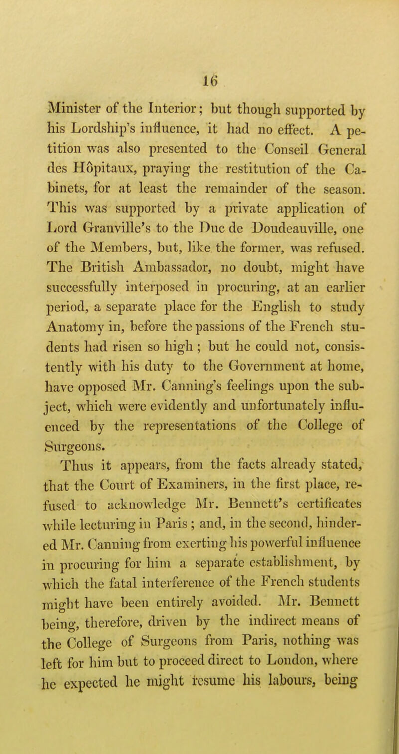 Minister of the Interior; but though supported by his Lordship's influence, it had no effect. A pe- tition was also presented to the Conseil General des Hopitaux, praying the restitution of the Ca- binets, for at least the remainder of the season. This was supported by a private application of liord Granville's to the Due de Doudeauville, one of the Members, but, like the former, was refused. The British Ambassador, no doubt, might have successfully interposed in procuring, at an earlier period, a separate place for the English to study Anatomy in, before the passions of the French stu- dents had risen so high ; but he could not, consis- tently with his duty to the Goveniment at home, have opposed Mr. Canning's feelings upon the sub- ject, which were evidently and unfortunately influ- enced by the representations of the College of Surgeons. Thus it appears, from the facts already stated, that the Court of Examiners, in the first place, re- fused to acknowledge Mr. Bennett's certificates while lecturing in Paris ; and, in the second, hinder- ed Mr. Canning from exerting his powerful influence in procuring for him a separate establishment, by which the fatal interference of the French students might have been entirely avoided. Mv. Bennett being, therefore, driven by the indirect means of the College of Surgeons from Paris, nothing was left for him but to proceed direct to London, where he expected he might resume his labours, being