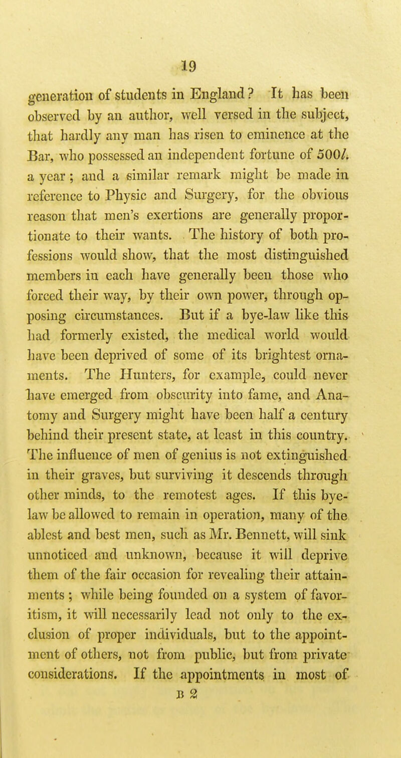 genemtiou of students in England ? It has been observed by an author, well versed in the subject, that hardly any man has risen to eminence at the Bar, who possessed an independent fortune of 500/. a year ; and a similar remark might be made in reference to Physic and Surgery, for the obvious reason that men's exertions are generally propor- tionate to their wants. The history of both pro- fessions would show, that the most distinguished members in each have generally been those who forced their way, by their own power, through op- posing circumstances. But if a bye-law like this had formerly existed, the medical world would have been deprived of some of its brightest orna- ments. The Hunters, for example, could never liave emerged from obscurity into fame, and Ana- tomy and Surgery might have been half a century behind their present state, at least in this country. The influence of men of genius is not extinguished in their graves, but surviving it descends through other minds, to the remotest ages. If this bye- law be allowed to remain in operation, many of the ablest and best men, such as Mr. Bennett, will sink unnoticed and unknown, because it will deprive them of the fair occasion for revealing their attain- ments ; while being founded on a system of favor- itism, it will necessarily lead not only to the ex- clusion of proper individuals, but to the appoint- ment of others, not from public, but from private considerations. If the appointments in most of