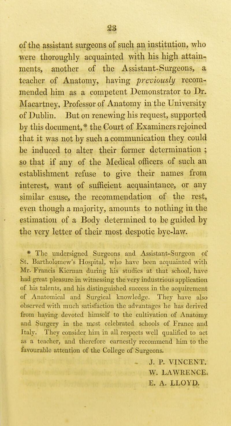 $2> of the assistant surgeons of such an institution, who were thoroughly acquainted with his high attain- ments, another of the Assistant-Surgeons, a teacher of Anatomy, having premously recom- mended him as a competent Demonstrator to Dr. Macartney, Professor of Anatomy in the University of Dubhn. But on renewing his request, supported by this document,* the Court of Examiners rejoined that it was not by such a communication they could be induced to alter their former determination ; so that if any of the Medical officers of such an establishment refuse to give their names from interest, want of sufficient acquaintance, or any similar cause, the recommendation of the rest, even though a majority, amounts to nothing in the estimation of a Body determined to be guided by the very letter of their most despotic bye-law. * The undersigned Surgeons and Assistant-Surgeon of St. Bartholomew's Hospital, who have been acquainted with Mr. Francis Kieman during his studies at that school, have had great pleasure in witnessing the very industrious application of his talents, and his distinguished success in the acquirement of Anatomical and Surgical knowledge. They have also observed with much satisfaction the advantages he has derived from haying devoted himself to the cultivation of Anatomy and Surgery in the most celebrated schools of France and Italy. They consider him in all respects well qualified to act as a teacher, and therefore earnestly recommend him to the favourable attention of the CoUege of Surgeons. - J. P. VINCENT. W. LAWRENCE. E. A. LLOYD.