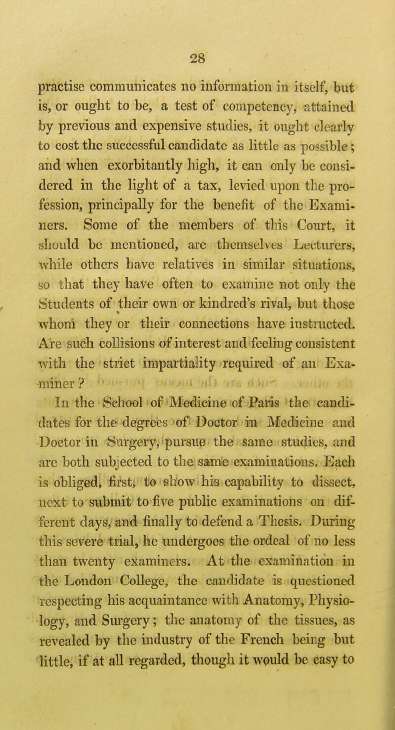 practise communicates no information in itself, but is, or ought to be, a test of competency, attained by previous and expensive studies, it ought clearly to cost the successful candidate as little as possible; and when exorbitantly high, it can only be consi- dered in the light of a tax, levied upon the pro- fession, principally for the benefit of the Exami- ners. Some of the members of this Court, it should be mentioned, are themselves Lecturers, while others have relatives in similar situations, so that they have often to examine not only the Students of their own or kindred's rival, but those whom they or their connections have instructed. Are such collisions of interest and feeling consistent with the strict impartiality required of an Exa- miner ? In the School of Medicine of Paris the candi- dates for the degrees of Doctor in Medicine and Doctor in Surgery, pursue the same studies, and are both subjected to the same examinations. Each is obliged, first; to show his capability to dissect, next to submit to five public examinations on dif- ferent days, and finally to defend a Thesis. During this severe trial, he undergoes the ordeal of no less than twenty examiners. At the examination in the London College, the candidate is questioned respecting his acquaintance with Anatomy, Physio- logy, and Surgery; the anatomy of the tissues, as revealed by the industry of the French being but 'little, if at all regarded, though it wpuld be easy to