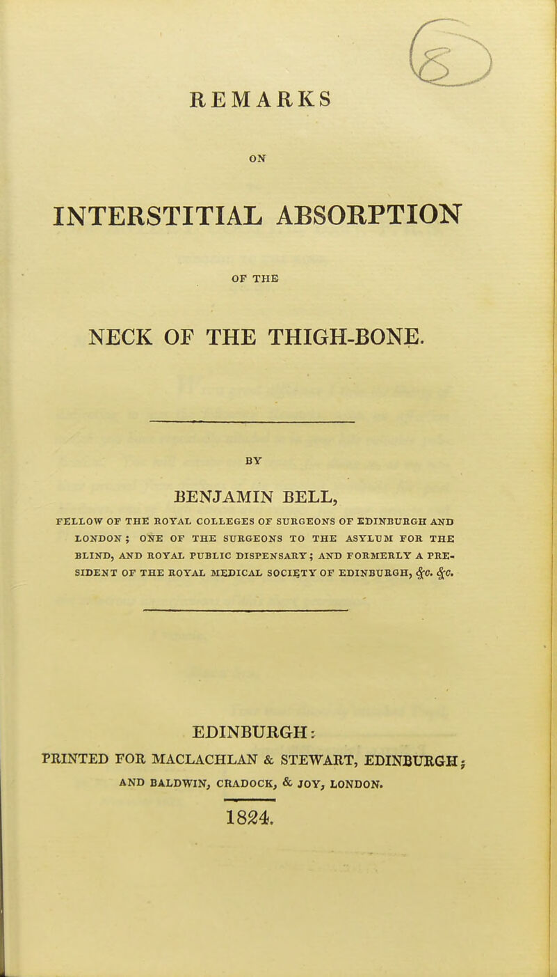 oir INTERSTITIAL ABSORPTION OF THE NECK OF THE THIGH-BONE. BY BENJAMIN BELL, FELLOW OP THE ROYAL COLLEGES OF SURGEONS OF EDINBURGH AND LONDON; ONE OF THE SURGEONS TO THE ASYLUM FOR THE BLIND, AND ROYAL PUBLIC DISPENSARY; AND FORMERLY A PRE- SIDENT OF THE ROYAL MEDICAL SOCIETY OF EDINBURGH, ^C. ^C. EDINBURGH: PRINTED FOR MACLACHLAN & STEWART, EDINBURGH; AND BALDWIN, CRADOCK, & JOY, LONDON. 1824.