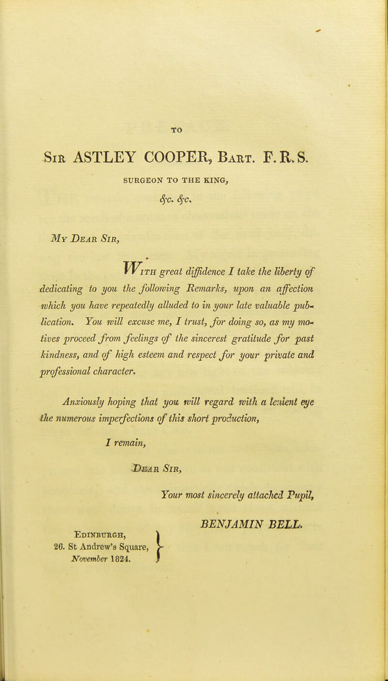 TO Sir ASTLEY COOPER, Baet. F.R.S. surgeon to the king, My Dear Sir, With great diffidence I take the liberty of dedicating to you the following Remarks, upon an affection which you have repeatedly alluded to in your late valuable pub- lication. You will excuse me, I trust, for doing so, as my mo- tives proceed from feelings of the sincerest gratitude for past kindness, and of high esteem and respect for your private and professional character. Anxiously hoping that you will regard with a leuient eye the numerous imperfections of this sJwrt production, I remain, JD&AR Sir, Your most sincerely attacJicd Pupil, BENJAMIN BELL. Edinbttegh, 26. St Andrew's Square, November 1824.