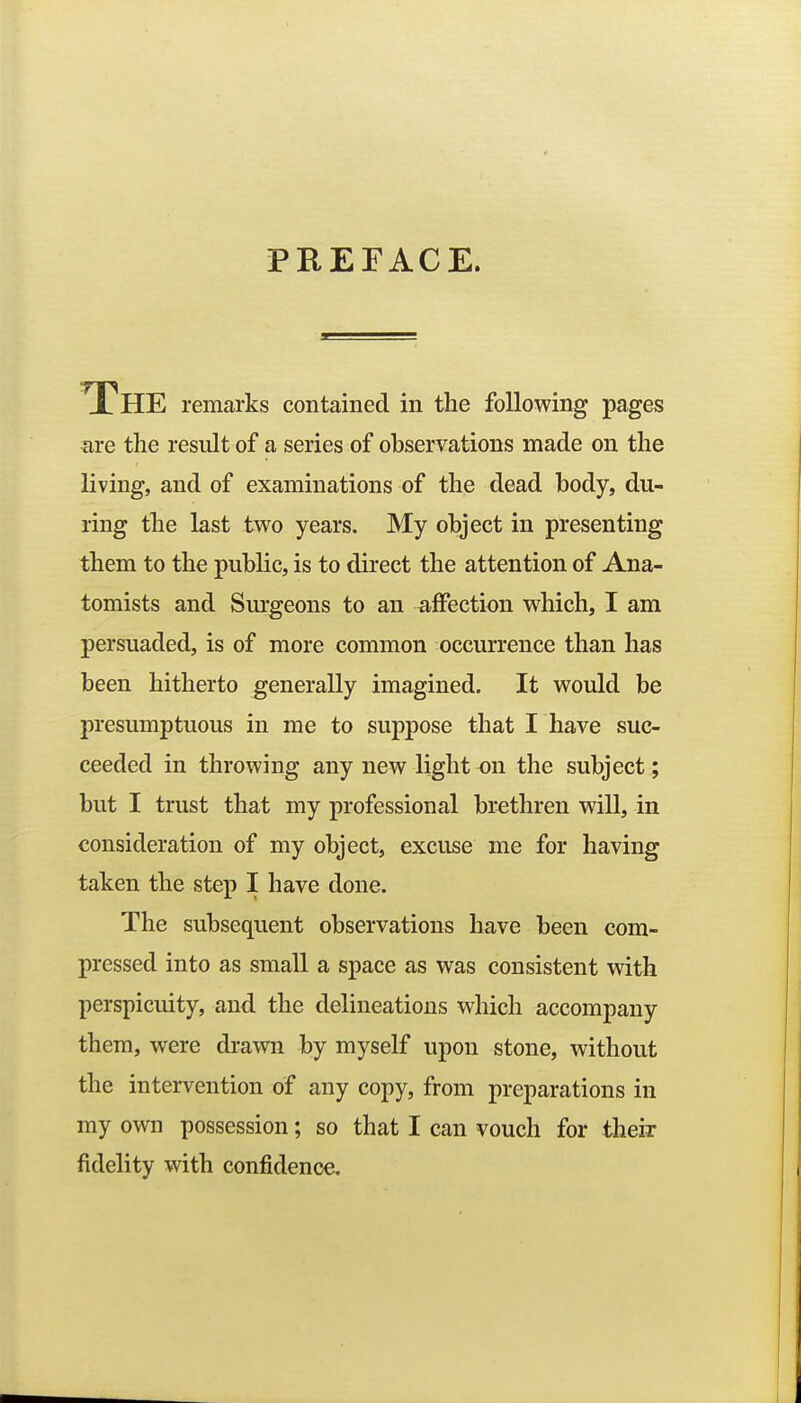 PREFACE. THE remarks contained in the following pages are the result of a series of observations made on the living, and of examinations of the dead body, du- ring the last two years. My object in presenting them to the public, is to direct the attention of Ana- tomists and Surgeons to an affection which, I am persuaded, is of more common occurrence than has been hitherto generally imagined. It would be presumptuous in me to suppose that I have suc- ceeded in throwing any new light on the subject; but I trust that my professional brethren will, in consideration of my object, excuse me for having taken the step I have done. The subsequent observations have been com- pressed into as small a space as was consistent with perspicuity, and the delineations which accompany them, were drawn by myself upon stone, without the intervention of any copy, from preparations in my own possession; so that I can vouch for their fidelity with confidence.