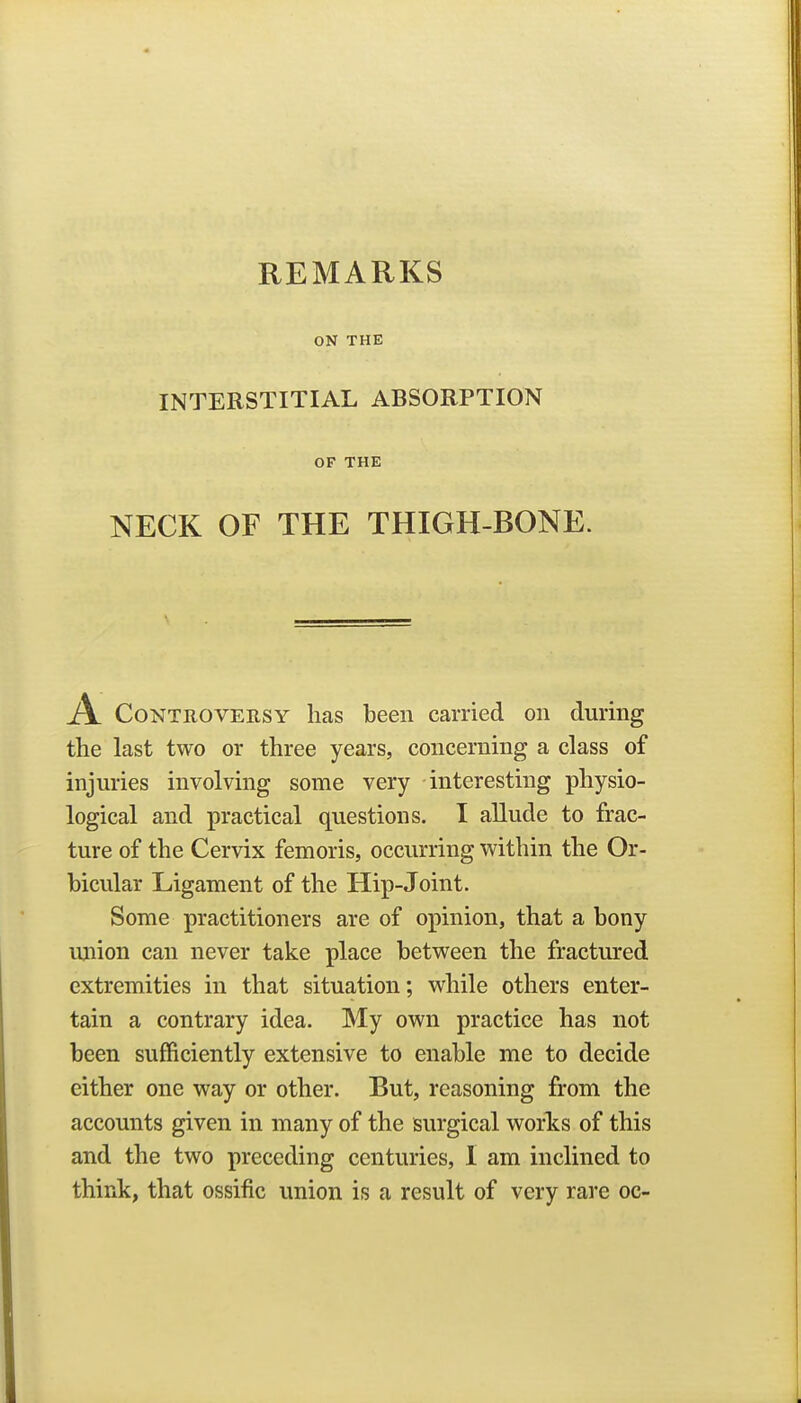 ON THE INTERSTITIAL ABSORPTION OF THE NECK OF THE THIGH-BONE. A Controversy lias been carried on during the last two or three years, concerning a class of injuries involving some very interesting physio- logical and practical questions. T allude to frac- ture of the Cervix femoris, occurring within the Or- bicular Ligament of the Hip-Joint. Some practitioners are of opinion, that a bony union can never take place between the fractured extremities in that situation; while others enter- tain a contrary idea. My own practice has not been sufficiently extensive to enable me to decide either one way or other. But, reasoning from the accounts given in many of the surgical worts of this and the two preceding centuries, 1 am inclined to think, that ossific union is a result of very rare oc-