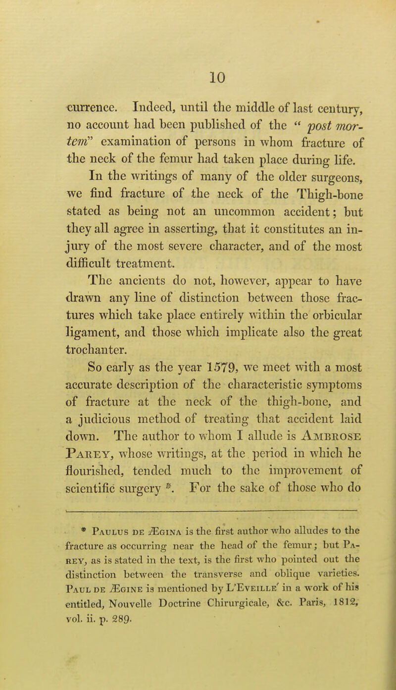 currence. Indeed, until the middle of last century, no account had been published of the  post Tnor- tem'' examination of persons in whom fracture of the neck of the femur had taken place during life. In the writings of many of the older surgeons, we find fracture of the neck of the Thigh-bone stated as being not an uncommon accident; but they all agree in asserting, that it constitutes an in- jury of the most severe character, and of the most difficult treatment. The ancients do not, however, appear to have drawn any line of distinction between those frac- tures which take place entirely within the orbicular ligament, and those which implicate also the great trochanter. So early as the year 1579, we meet ^^^th a most accurate description of the characteristic symptoms of fracture at the neck of the thigh-bone, and a judicious method of treating that accident laid down. The author to whom I allude is Ambrose Parey, whose writings, at the period in which he flourished, tended much to the improvement of scientific surgery For the sake of those who do ♦ Paulus de ^gina is the first author who alludes to the fracture as occurring near the head of tlie femur; but Pa- rey, as is stated in the text, is the first who pointed out the distinction between the transverse and oblique varieties. Paul de J^gine is mentioned by L'Eveille' in a woi-k of his entitled, Nouvelle Doctrine Chirurgicale, &c. Paris, 1812, vol. ii. p. 289.