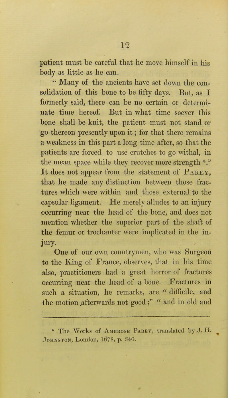 body as little as he can.  Many of the ancients have set down the con- solidation of this bone to be fifty days. But, as I formerly said, there can be no certain or determi- nate time hereof. But in what time soever this bone shall be knit, the patient must not stand or go thereon presently upon it; for that there remains a weakness in this part a long time after, so that the patients are forced to use crutches to go withal, in the mean space while they recover more strength It does not appear from the statement of Parey, that he made any distinction between those frac- tures which were within and those external to the capsular ligament. He merely alludes to an injury occurring near the head of the bone, and does not mention whether the superior part of the shaft of the femur or trochanter were implicated in the in- jury. One of our own countrymen, who was Surgeon to the King of France, observes, that in his time also, practitioners had a great horror of fractures occm'ring near the head of a bone. Fractm*es in such a situation, he remarks, are  difficile, and the motion afterwards not good;  and in old and * The Works of Ambrose Parev, translated by J. H. ^ Johnston, London, 1678, p. 340.