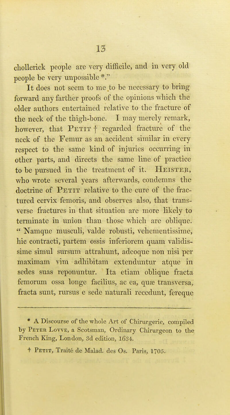 cliollerick people are very difficile, and in very old people be very impossible *. It does not seem to me to be necessary to bring forward any farther proofs of the opinions which the older authors entertained relative to the fracture of the neck of the thigh-bone. I may merely remark, however, that Petit f regarded fractm-e of the neck of the Femur as an accident similar in every respect to the same kind of injuries occurring in other parts, and directs the same line of practice to be pm'sued in the treatment of it. Heister, who wrote several years afterwards, condemns the doctrine of Petit relative to the cure of the frac- tured cervix femoris, and observes also, that trans- verse fractures in that situation are more likely to terminate in union than those which are oblique.  Namque musculi, valde robusti, vehementissime, hie contracti, partem ossis inferiorem quam validis- sime simul sursum attrahunt, adeoque non nisi per maximam vim adhibitam extenduntur atque in sedes suas reponuntur. Ita etiam oblique fracta femorum ossa longe facilius, ac ea^ quae transversa^ fracta sunt, rursus e sede naturali recedunt, fereque * A Discourse of the whole Art of Cliirurgerie, compiled by Peter Lowe, a Scotsman, Ordinary Cliirurgeon to the French King, London, 3d edition, 1634. t Petit, Traite de Malad. des Os. Paris, 1705.