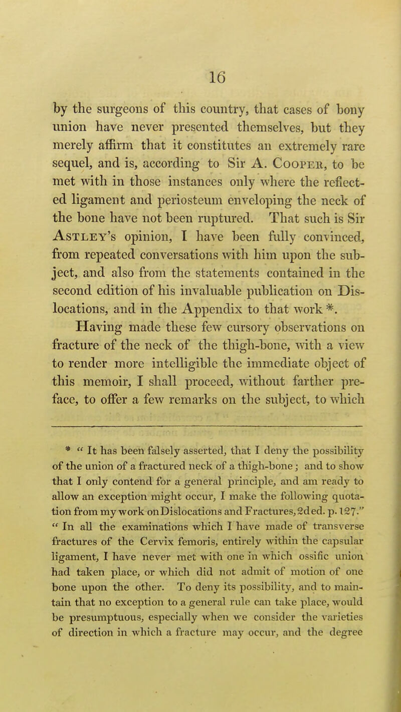 by the surgeons of this country, that cases of bony union have never presented themselves, but they merely affirm that it constitutes an extremely rare sequel, and is, according to Sir A. Cooper, to be met with in those instances only where the reflect- ed ligament and periosteum enveloping the neck of the bone have not been ruptured. That such is Sir Astley's opinion, I have been fully convinced, from repeated conversations with him upon the sub- ject, and also from the statements contained in the second edition of his invaluable publication on Dis- locations, and in the Appendix to that work Having made these few cursory observations on fracture of the neck of the thigh-bone, with a view to render more intelligible the immediate object of this memoir, I shall proceed, without farther pre- face, to offer a few remarks on the subject, to which *  It has been falsely asserted, that I deny the possibility of the union of a fractured neck of a thigh-bone; and to show that I only contend for a general principle, and am ready to allow an exception might occur, I make the following quota- tion from my work on Dislocations and Fractures, 2d ed. p. 127.  In all the examinations which I have made of transverse fractm'es of the Cervix femoris, entirely within the capsular ligament, I have never met with one in which ossific union had taken place, or which did not admit of motion of one bone upon the other. To deny its possibility, and to main- tain that no exception to a general rule can take place, would be presumptuous, especially Avhen we consider the varieties of direction in which a fracture may occur, and the degree