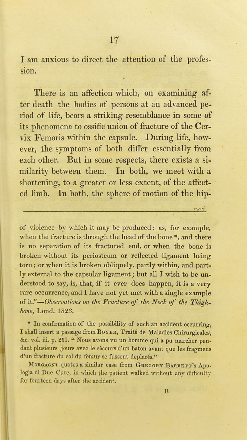 I am anxious to direct the attention of the profes- sion. There is an affection which, on examining af- ter death the bodies of persons at an advanced pe- riod of life, bears a striking resemblance in some of its phenomena to ossific union of fracture of the Cer- vix Femoris within the capsule. During life, how- ever, the symptoms of both differ essentially from each other. But in some respects, there exists a si- milarity between them. In both, we meet with a shortening, to a greater or less extent, of the affect- ed limb. In both, the sphere of motion of the hip- '^q-' of violence by which it may be produced: as, for example, when the fracture is through the head of the bone *, and there is no separation of its fractured end, or when the bone is broken without its periosteum or reflected ligament being torn; or when it is broken obliquely, partly within, and part- ly external to the capsular ligament; but all I wish to be un- derstood to say, is, that, if it ever does happen, it is a very rare occurrence, and I have not yet met with a single example of it.—Observations on the Fracture of the Neck of the Thigh- bone, Lond. 1823.  In confirmation of the possibility of such an accident occurring, I shall insert a passage from Boyer, Traite de Maladies Chirurgicales, &c. vol. iii. p. 261.  Nous avons vu un homme qui a pu marcher pen- dant plusieurs jours avec le socours d'un baton avant que les fragmens d'un fracture du col du femur se fussent deplaces. MoRGAGNT quotes a similar case from Guegohy Barbett's Apo- logia di Due Cure, in which the patient walked without any difficulty for fourteen days after the accident. B