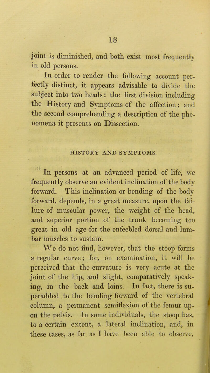 joint is diminished, and both exist most frequently in old persons. In order to render the following account per- fectly distinct, it appears advisable to divide the subject into two heads: the first division including the History and Symptoms of the affection; and the second comprehending a description of the phe- nomena it presents on Dissection. HISTORY AND SYMPTOMS, In persons at an advanced period of life, we frequently observe an evident inclination of the body forward. This inclination or bending of the body forward, depends, in a great measure, upon the fai- lure of muscular power, the weight of the head, and superior portion of the trunk becoming too great in old age for the enfeebled dorsal and lum- bar muscles to sustain. We do not find, however, that the stoop forms a regular curve; for, on examination, it will be perceived that the curvature is very acute at the joint of the hip, and slight, comparatively speak- ing, in the back and loins. In fact, there is su- peradded to the bending forward of the vertebral column, a permanent semiflexion of the femur up- on the pelvis. In some individuals, the stoop has, to a certain extent, a lateral inclination, and, in these cases, as far as I have been able to obser\'e,