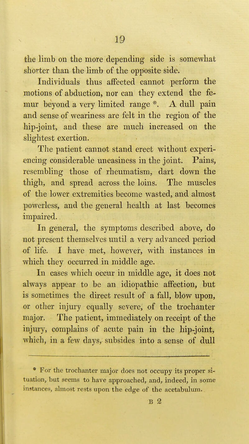 the limb on the more depending side is somewhat shorter than the Hmb of the opposite side. Individuals thus affected cannot perform the motions of abduction, nor can they extend the fe- mur beyond a very limited range *. A dull pain and sense of weariness are felt in the region of the hip-joint, and these are much increased on the slightest exertion. The patient cannot stand erect without experi- encing considerable uneasiness in the joint. Pains, resembling those of rheumatism, dart down the thigh, and spread across the loins. The muscles of the lower extremities become wasted, and almost powerless, and the general health at last becomes impaired. In general, the symj)toms described above, do not present themselves until a very advanced period of life. I have met, however, with instances in which they occurred in middle age. In cases which occur in middle age, it does not always appear to be an idiopathic affection, but is sometimes the direct result of a fall, blow upon, or other injury equally severe, of the trochanter major. The patient, immediately on receipt of the injury, complains of acute pain in the hip-joint, which, in a few days, subsides into a sense of dull • For the trochanter major does not occupy its proper si- tuation, but seems to have approached, and, indeed, in some instances, almost rests upon the edge of the acetabuhim. B 2!