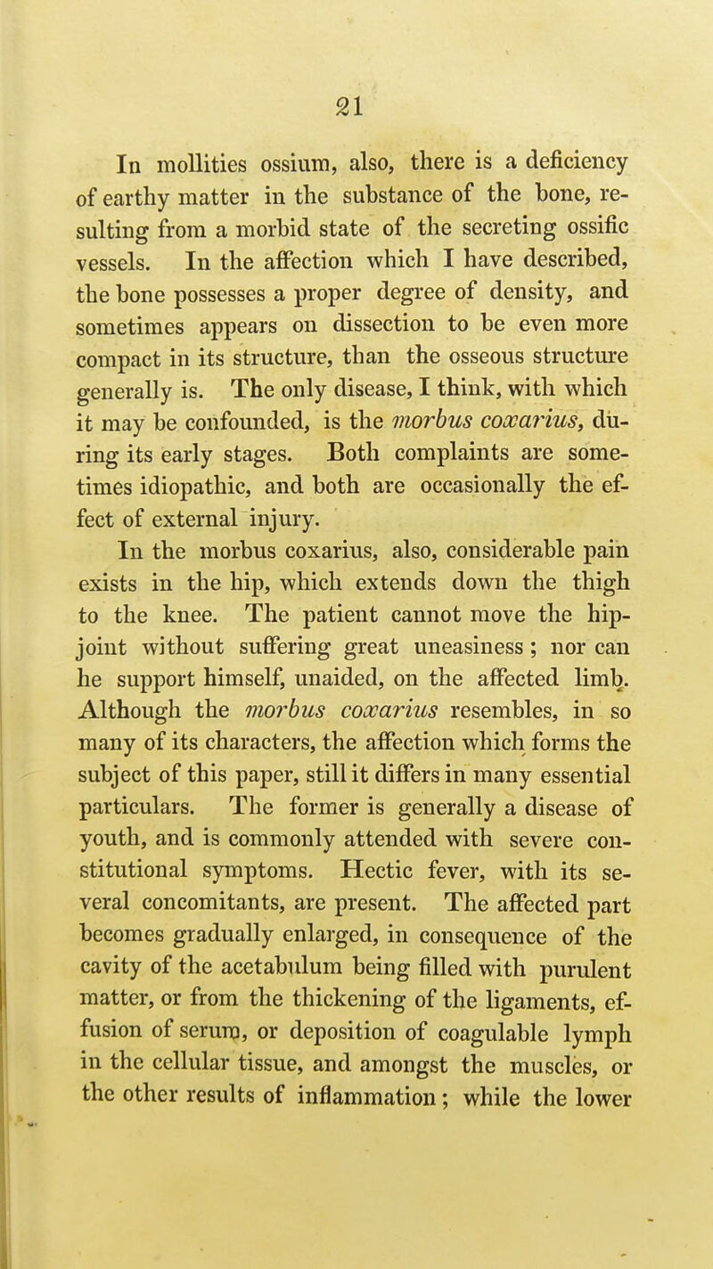 In moUities ossium, also, there is a deficiency of earthy matter in the substance of the bone, re- sulting from a morbid state of the secreting ossific vessels. In the affection which I have described, the bone possesses a proper degree of density, and sometimes appears on dissection to be even more compact in its structure, than the osseous structm-e generally is. The only disease, I think, with which it may be confounded, is the morbus coooaiius, du- ring its early stages. Both complaints are some- times idiopathic, and both are occasionally the ef- fect of external injury. In the morbus coxarius, also, considerable pain exists in the hip, which extends down the thigh to the knee. The patient cannot move the hip- joint without suffering great uneasiness; nor can he support himself, unaided, on the affected limb. Although the morbus coxarius resembles, in so many of its characters, the affection which forms the subject of this paper, still it differs in many essential particulars. The former is generally a disease of youth, and is commonly attended with severe con- stitutional symptoms. Hectic fever, with its se- veral concomitants, are present. The affected part becomes gradually enlarged, in consequence of the cavity of the acetabulum being filled with purulent matter, or from the thickening of the ligaments, ef- fusion of serum, or deposition of coagulable lymph in the cellular tissue, and amongst the muscles, or the other results of inflammation; while the lower