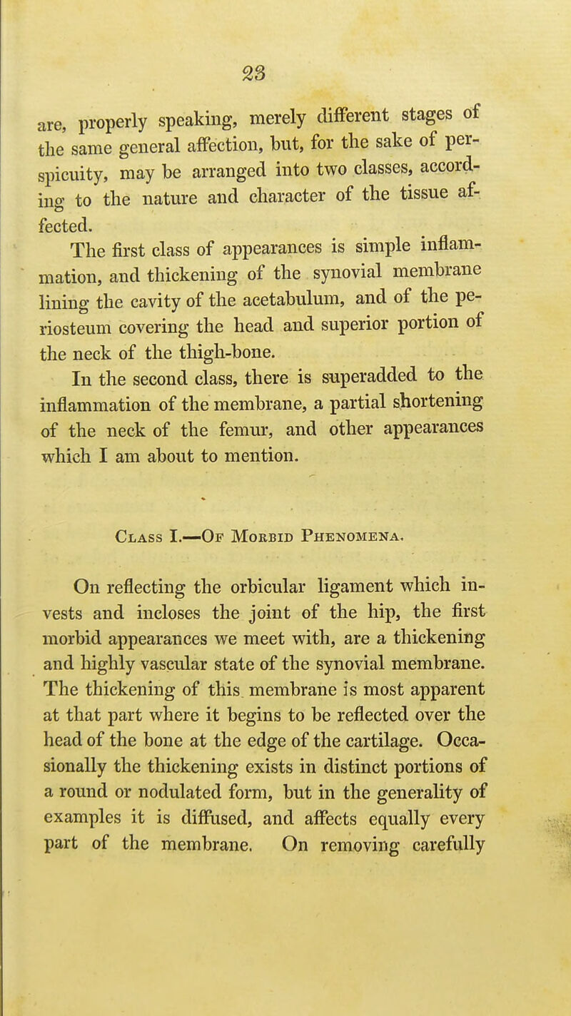 2S are, properly speaking, merely difFerent stages of the' same general affection, but, for the sake of per- spicuity, may be arranged into two classes, accord- ing to the nature and character of the tissue af- fected. The first class of appearances is simple inflam- mation, and thickening of the synovial membrane lining the cavity of the acetabulum, and of the pe- riosteum covering the head and superior portion of the neck of the thigh-bone. In the second class, there is superadded to the inflammation of the membrane, a partial shortening of the neck of the femur, and other appearances which I am about to mention. Class I.—Of Morbid Phenomena. On reflecting the orbicular ligament which in- vests and incloses the joint of the hip, the first morbid appearances we meet with, are a thickening and highly vascular state of the synovial membrane. The thickening of this membrane is most apparent at that part where it begins to be reflected over the head of the bone at the edge of the cartilage. Occa- sionally the thickening exists in distinct portions of a round or nodulated form, but in the generality of examples it is diffused, and affects equally every part of the membrane. On removing carefully