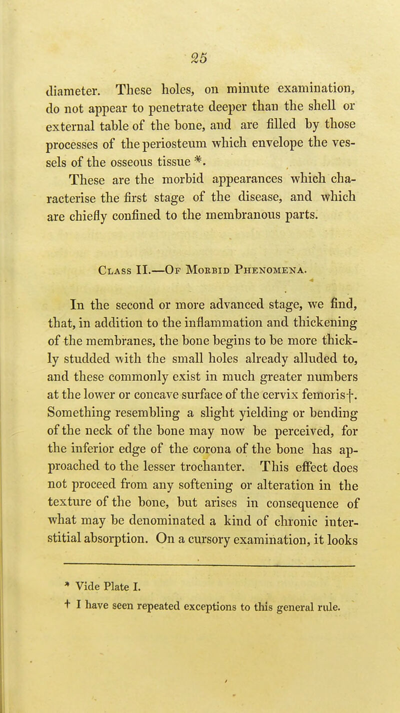 diameter. These holes, on minute examination, do not appear to penetrate deeper than the shell or external table of the bone, and are filled by those processes of the periosteum which envelope the ves- sels of the osseous tissue *. These are the morbid appearances which cha- racterise the first stage of the disease, and which are chiefly confined to the membranous parts. Class II.—Of Morbid Phenomena. In the second or more advanced stage, we find, that, in addition to the inflammation and thickening of the membranes, the bone begins to be more thick- ly studded with the small holes already alluded to, and these commonly exist in much greater numbers at the lower or concave surface of the cervix femorisf. Something resembling a slight yielding or bending of the neck of the bone may now be perceived, for the inferior edge of the corona of the bone has ap- proached to the lesser trochanter. This effect does not proceed from any softening or alteration in the texture of the bone, but arises in consequence of what may be denominated a kind of chronic inter- stitial absorption. On a cursory examination, it looks * Vide Plate I. t I have seen repeated exceptions to this general riile.