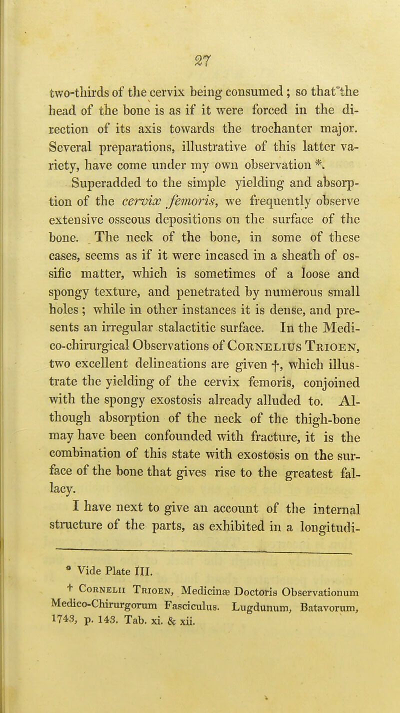 two-tliirds of the cervix being consumed; so tharthe head of the bone is as if it were forced in the di- rection of its axis towards the trochanter major. Several preparations, illustrative of this latter va- riety, have come under my own observation *. Superadded to the simple yielding and absorp- tion of the cervix femoris, we frequently observe extensive osseous depositions on the surface of the bone. The neck of the bone, in some of these cases, seems as if it were incased in a sheath of os- sific matter, which is sometimes of a loose and spongy texture, and penetrated by numerous small holes ; while in other instances it is dense, and pre- sents an irregular stalactitic surface. In the Medi- co-chirurgical Observations of Cornelius Trioen, two excellent delineations are given f, which illus- trate the yielding of the cervix femoris, conjoined with the spongy exostosis already alluded to. Al- though absorption of the neck of the thigh-bone may have been confounded with fracture, it is the combination of this state with exostosis on the sur- face of the bone that gives rise to the greatest fal- lacy. I have next to give an account of the internal stmcture of the parts, as exhibited in a longitudi- * Vide Plate III. t CoRNELii Trioen, Medicinas Doctoris Observationum Medico-Chirurgorum Fasciculus. Lugdunum, Batavorum, 1743, p. us. Tab. xi. & xii.
