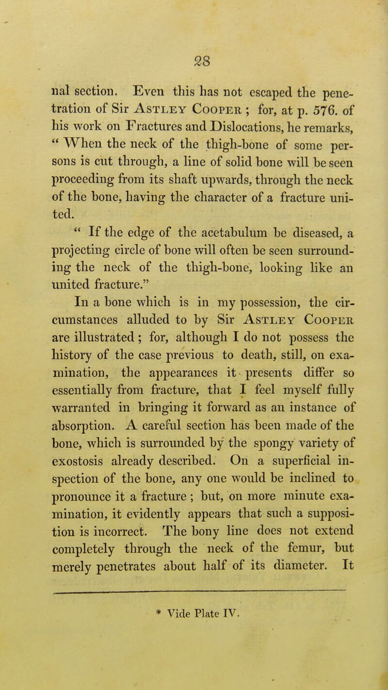 iial section. Even this has not escaped the pene- tration of Sir AsTLEY Cooper ; for, at p. 576. of his work on Fractures and Dislocations, he remarks,  When the neck of the thigh-hone of some per- sons is cut through, a line of solid bone will be seen proceeding from its shaft upwards, through the neck of the bone, having the character of a fracture uni- ted.  If the edge of the acetabulum be diseased, a projecting circle of bone will often be seen surround- ing the neck of the thigh-bone, looking like an united fracture. In a bone which is in my possession, the cir- cumstances alluded to by Sir Astley Cooper are illustrated; for, although I do not possess the history of the case previous to death, still, on exa- mination, the appearances it presents differ so essentially from fracture, that I feel myself fully warranted in bringing it forward as an instance of absorption. A careful section has been made of the bone, which is surrounded by the spongy variety of exostosis already described. On a superficial in- spection of the bone, any one would be inclined to pronounce it a fracture ; but, on more minute exa- mination, it evidently appears that such a supposi- tion is incorrect. The bony line does not extend completely through the neck of the femur, but merely penetrates about half of its diameter. It * Vide Plate IV.