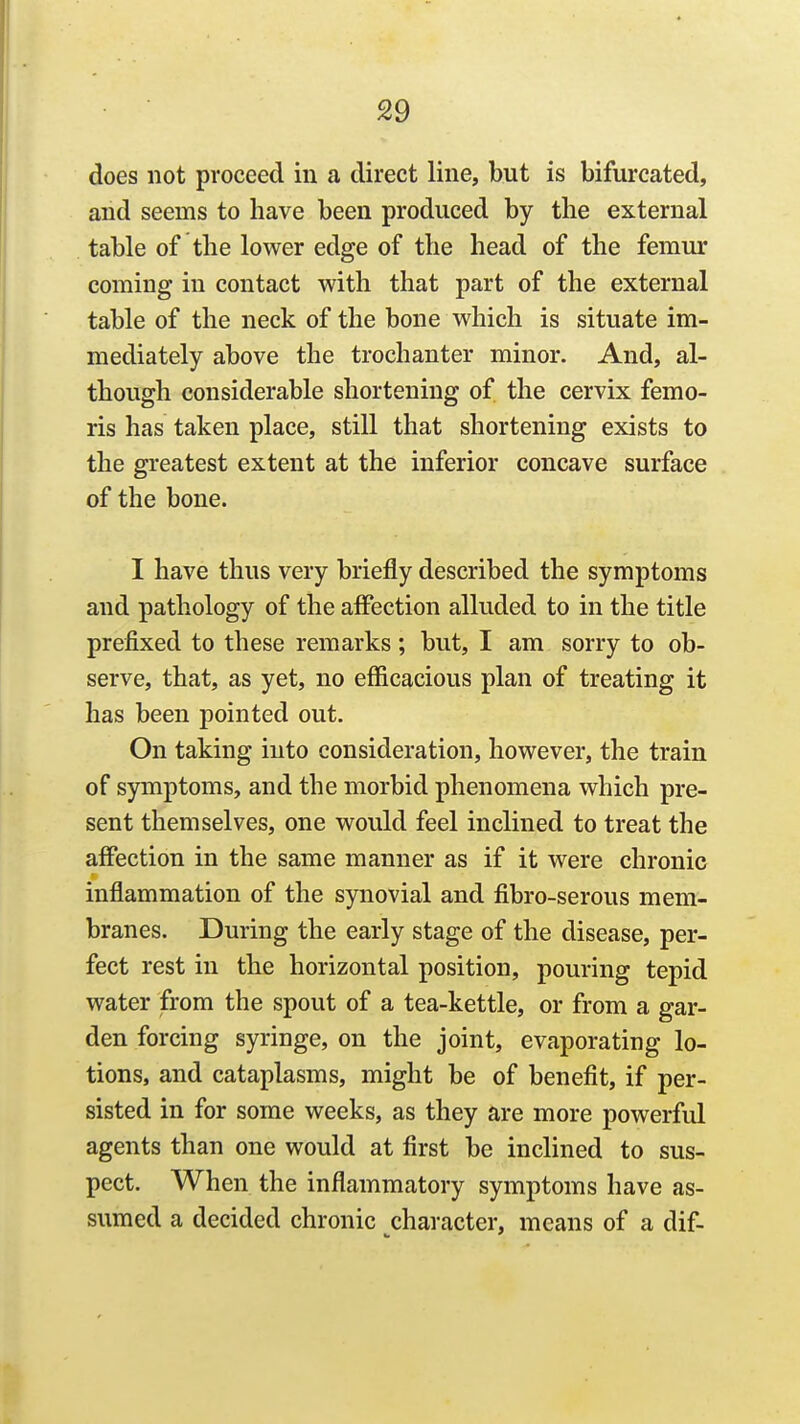 £9 does not proceed in a direct line, but is bifurcated, and seems to have been produced by the external table of the lower edge of the head of the femur coming in contact with that part of the external table of the neck of the bone which is situate im- mediately above the trochanter minor. And, al- though considerable shortening of the cervix femo- ris has taken place, still that shortening exists to the greatest extent at the inferior concave surface of the bone. I have thus very briefly described the symptoms and pathology of the affection alluded to in the title prefixed to these remarks; but, I am sorry to ob- serve, that, as yet, no efficacious plan of treating it has been pointed out. On taking into consideration, however, the train of symptoms, and the morbid phenomena which pre- sent themselves, one would feel inclined to treat the affection in the same manner as if it were chronic inflammation of the synovial and fibro-serous mem- branes. During the early stage of the disease, per- fect rest in the horizontal position, pouring tepid water from the spout of a tea-kettle, or from a gar- den forcing syringe, on the joint, evaporating lo- tions, and cataplasms, might be of benefit, if per- sisted in for some weeks, as they are more powerful agents than one would at first be inclined to sus- pect. When the inflammatory symptoms have as- sumed a decided chronic character, means of a dif-