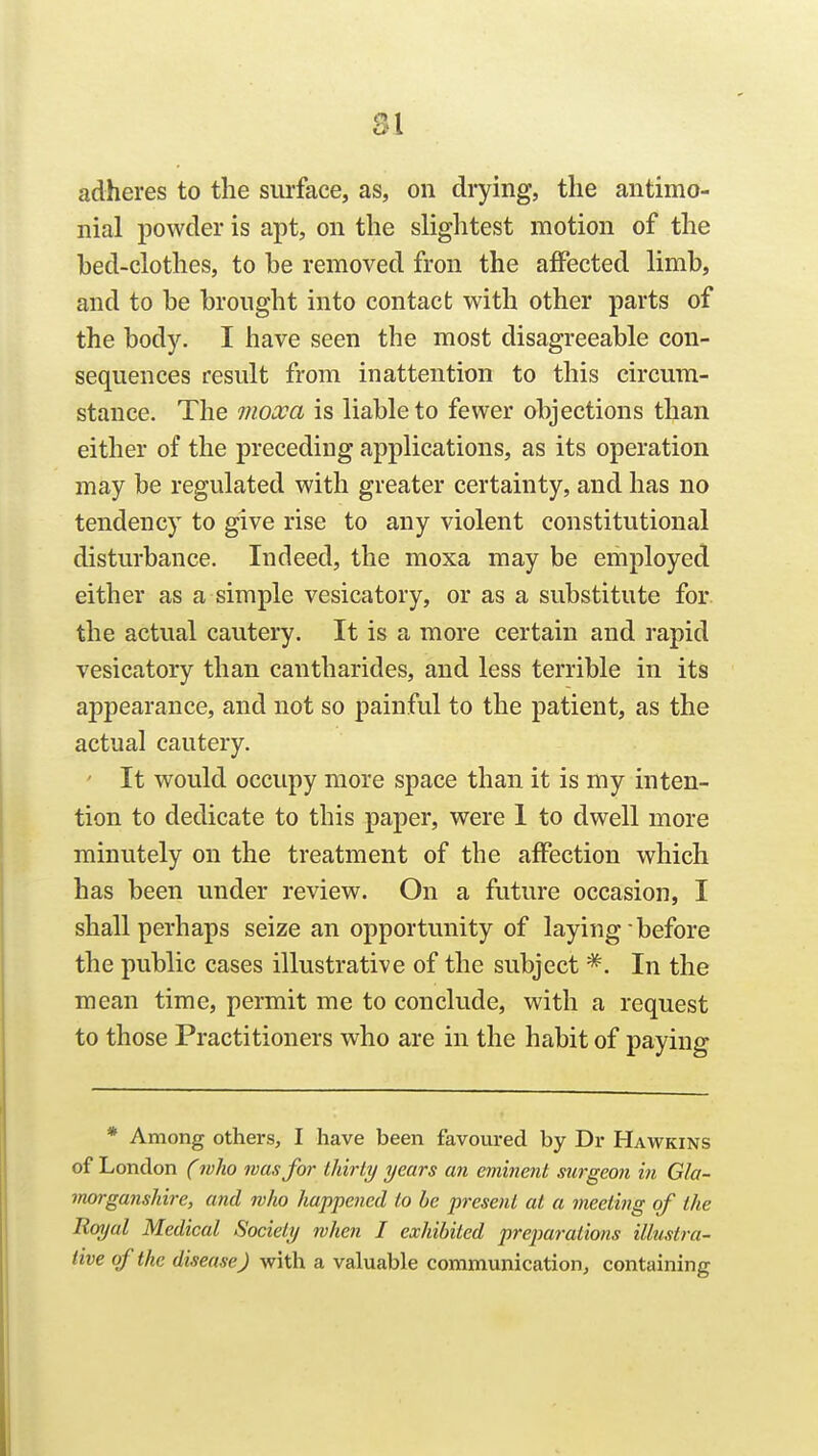 SI adheres to the surface, as, on drying, the antimo- nial powder is apt, on the slightest motion of the hed-elothes, to he removed fron the affected limh, and to he hrought into contact with other parts of the body. I have seen the most disagreeable con- sequences result from inattention to this circum- stance. The inoxa is liable to fewer objections than either of the preceding applications, as its operation may be regulated with greater certainty, and has no tendency to give rise to any violent constitutional disturbance. Indeed, the moxa may be employed either as a simple vesicatory, or as a substitute for. the actual cautery. It is a more certain and rapid vesicatory than cantharides, and less terrible in its appearance, and not so painful to the patient, as the actual cautery. ' It would occupy more space than it is my inten- tion to dedicate to this paper, were I to dwell more minutely on the treatment of the affection which has been under review. On a future occasion, I shall perhaps seize an opportunity of laying • before the public cases illustrative of the subject In the mean time, permit me to conclude, with a request to those Practitioners who are in the habit of pavine- * Among others, I have been favoured by Dr Hawkins of London (who was for Ihirty years an eminent surgeon in Gla- morganshire, and who happened to be present at a meeting of the Royal Medical Society when I exhibited preparations illustra- tive of the disease) with a valuable communication, containing