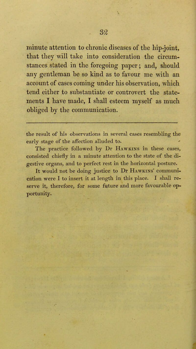 S2 minute attention to chronic diseases of the hip-joint, that they will take into consideration the circum- stances stated in the foregoing paper; and, should any gentleman be so kind as to favour me with an account of cases coming under his observation, which tend either to substantiate or controvert the state- ments I have made, I shall esteem myself as much obliged by the communication. the result of his observations in several cases resembling the early stage of the affection alluded to. The practice followed by Dr Hawkins in these cases, consisted chiefly in a minute attention to the state of the di- gestive organs, and to perfect rest in the horizontal posture. It would not be doing justice to Dr Hawkins' communi- cation were I to insert it at length in this place. I shall re- serve it, therefore, for some future and more favourable op- portunity.
