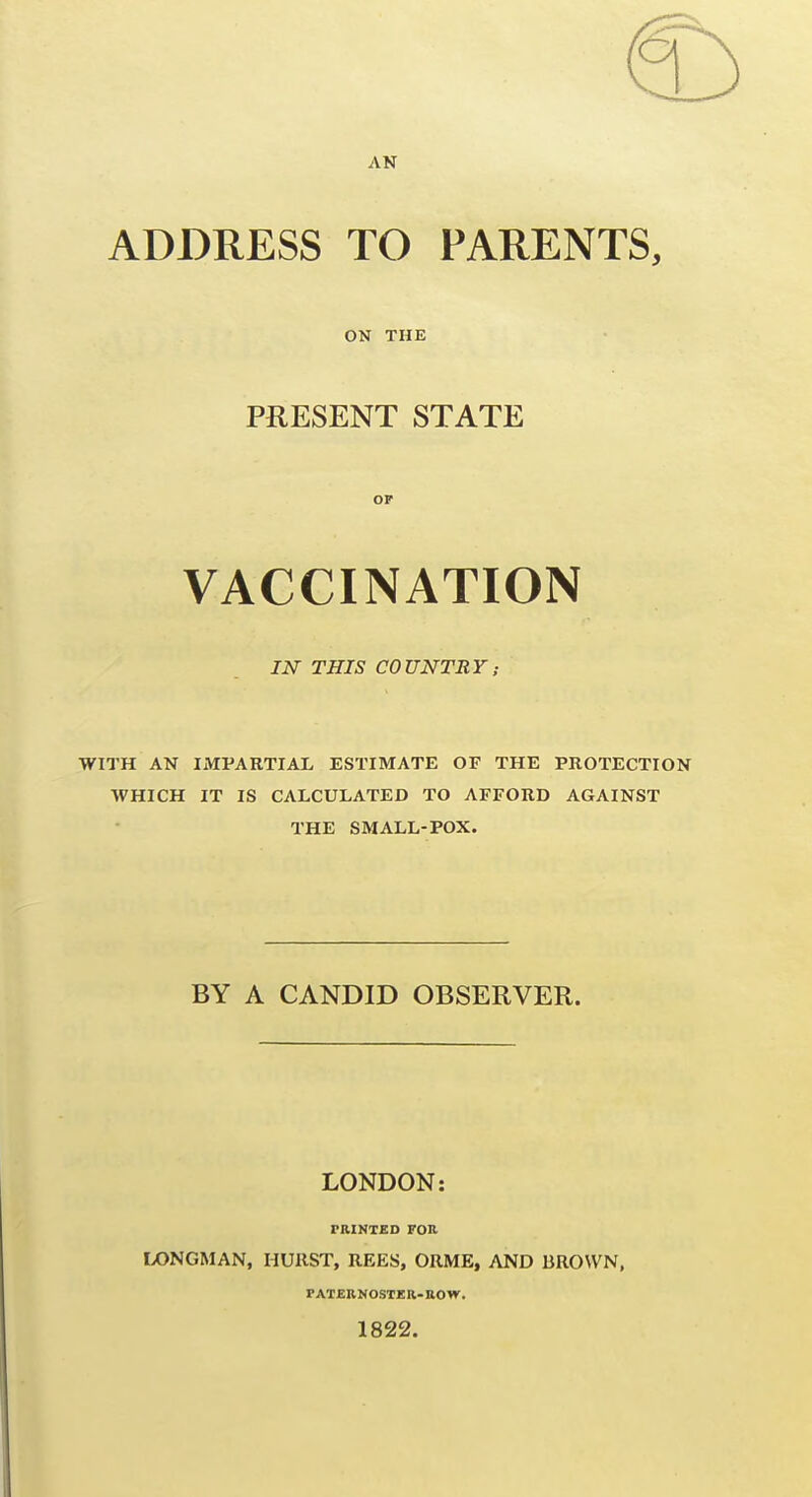 ADDRESS TO PARENTS, ON THE PRESENT STATE OF VACCINATION IN THIS COUNTRY; WITH AN IMPARTIAL ESTIMATE OF THE PROTECTION WHICH IT IS CALCULATED TO AFFORD AGAINST THE SMALL-POX. BY A CANDID OBSERVER. LONDON: PRINTED FOn. IX)NGMAN, HUllST, REES, ORME, AND BROWN, PATERNOSTER-ROW. 1822.