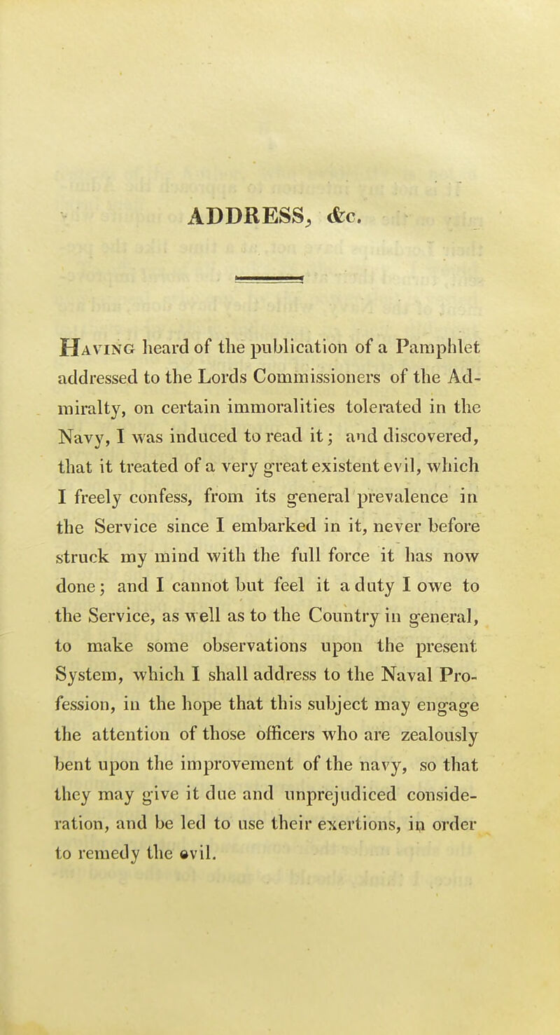 ADDRESS, <fcc. Having heard of the publication of a Pamphlet addressed to the Lords Commissioners of the Ad- miralty, on certain immoralities tolerated in the Navy, I was induced to read it; and discovered, that it treated of a very great existent evil, which I freely confess, from its general prevalence in the Service since I embarked in it, never before struck my mind with the full force it has now done; and I cannot but feel it a duty I owe to the Service, as well as to the Country in general, to make some observations upon the present System, which I shall address to the Naval Pro- fession, in the hope that this subject may engage the attention of those officers who are zealously bent upon the improvement of the navy, so that they may give it due and unprejudiced conside- ration, and be led to use their exertions, in order to remedy the svil.