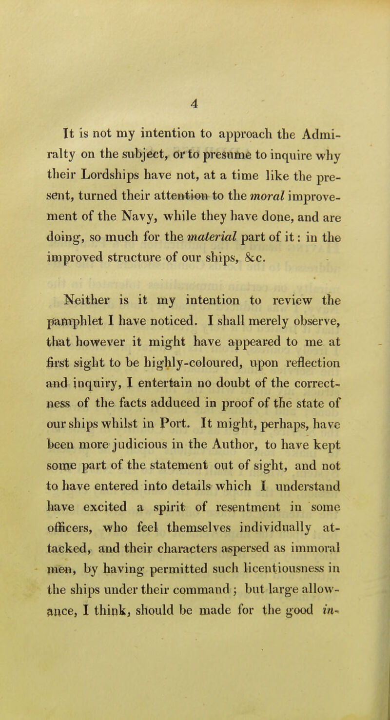 It is not my intention to approach the Admi- ralty on the subject, or to presume to inquire why their Lordships have not, at a time like the pre- sent, turned their attention to the moral improve- ment of the Navy, while they have done, and are doing, so much for the material part of it: in the improved structure of our ships, &c. Neither is it my intention to review the pamphlet I have noticed. I shall merely observe, that however it might have appeared to me at first sight to be highly-coloured, upon reflection and inquiry, I entertain no doubt of the correct- ness of the facts adduced in proof of the state of our ships whilst in Port. It might, perhaps, have been more judicious in the Author, to have kept some part of the statement out of sight, and not to have entered into details which I understand have excited a spirit of resentment in some, officers, who feel themselves individually at- tacked, and their characters aspersed as immoral men, by having permitted such licentiousness in the ships under their command ; but large allow- ance, I think, should be made for the good in-