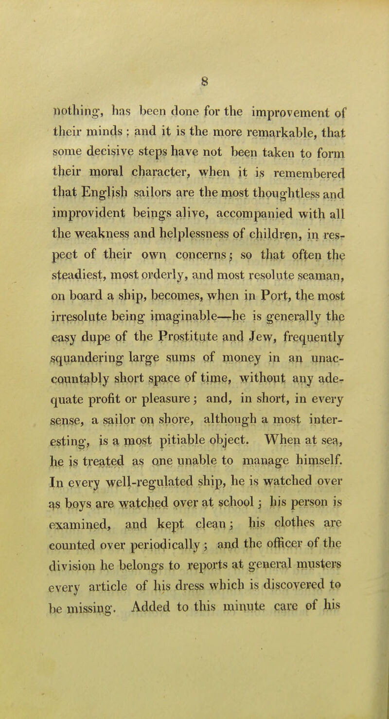 nothing-, has been done for the improvement of their minds ; and it is the more remarkable, that some decisive steps have not been taken to form their moral character, when it is remembered that English sailors are the most thoughtless and improvident beings alive, accompanied with all the weakness and helplessness of children, iii res- pect of their own concerns; so that often the steadiest, most orderly, and most resolute seaman, on board a ship, becomes, when in Port, the most irresolute being imaginable—he is generally the easy dupe of the Prostitute and Jew, frequently squandering large sums of money in an unac- countably short space of time, without any ade- quate profit or pleasure; and, in short, in every sense, a sailor on shore, although a most inter- esting, is a most pitiable object. When at sea, he is treated as one unable to manage himself. In every well-regulated ship, he is watched over as boys are watched over at school 3 his person is examined, and kept clean; his clothes are counted over periodically 5 and the officer of the division he belongs to reports at general musters every article of his dress which is discovered to be missing. Added to this minute care of his