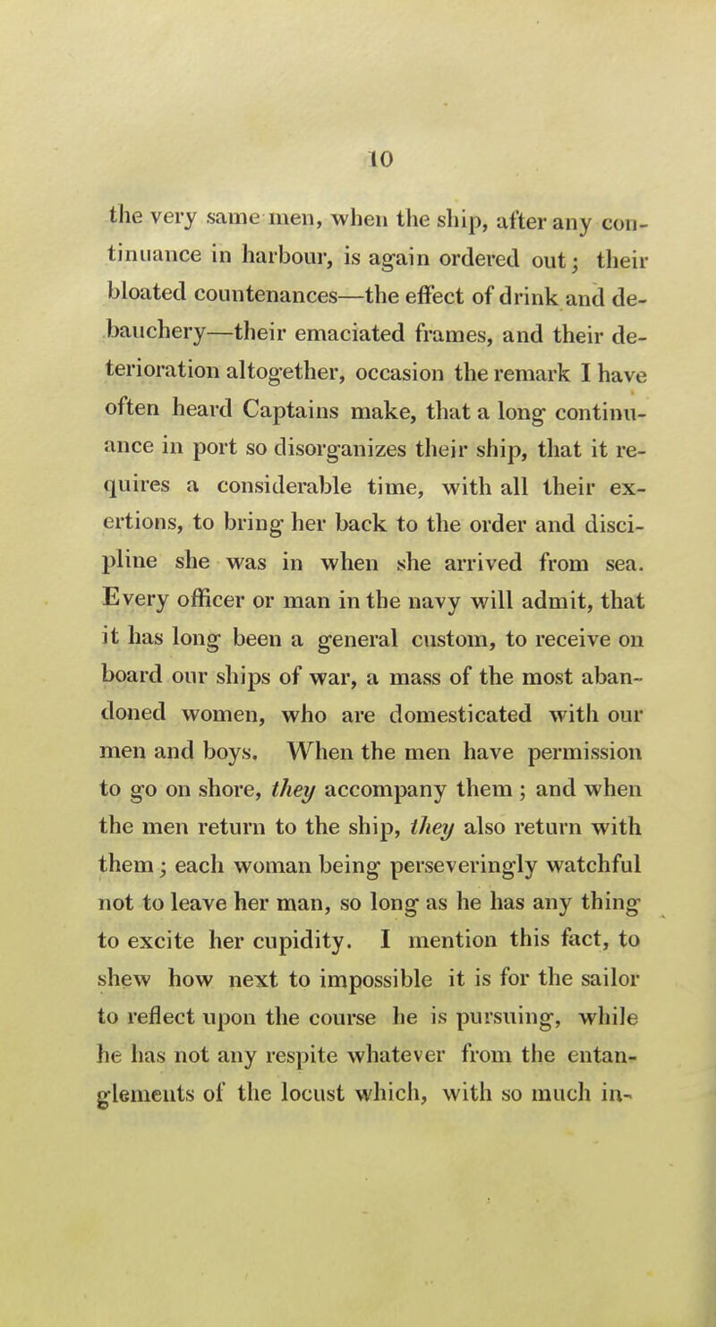 the very same men, when the ship, after any con- tinuance in harbour, is again ordered out; their bloated countenances—the effect of drink and de- bauchery—their emaciated frames, and their de- terioration altogether, occasion the remark I have often heard Captains make, that a long continu- ance in port so disorganizes their ship, that it re- quires a considerable time, with all their ex- ertions, to bring her back to the order and disci- pline she was in when she arrived from sea. Every officer or man in the navy will admit, that it has long been a general custom, to receive on board our ships of war, a mass of the most aban- doned women, who are domesticated with our men and boys. When the men have permission to go on shore, they accompany them ; and when the men return to the ship, they also return with them; each woman being perseveringly watchful not to leave her man, so long as he has any thing to excite her cupidity. I mention this fact, to shew how next to impossible it is for the sailor to reflect upon the course he is pursuing, while he has not any respite whatever from the entan- glements of the locust which, with so much in-.