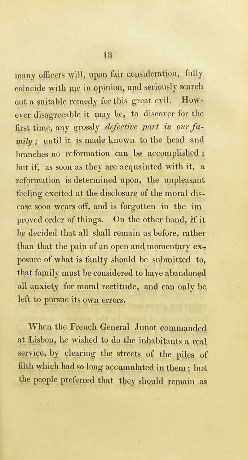 many officers will, upon fair consideration, fully coincide with me in opinion, and seriously search out a suitable remedy for this great evil. How- ever disagreeable it may be, to discover for the first time, any grossly defective part in our fa- mily ; until it is made known to the head and branches no reformation can be accomplished ; but if, as soon as they are acquainted with it, a reformation is determined upon, the unpleasant feeling excited at the disclosure of the moral dis- ease soon wears off, and is forgotten in the im proved order of things. On the other hand, if it be decided that all shall remain as before, rather than that the pain of an open and momentary ex- posure of what is faulty should be submitted to, that family must be considered to have abandoned all anxiety for moral rectitude, and can only be left to pursue its own errors. When the French General Junot commanded at Lisbon, he wished to do the inhabitants a real service, by clearing the streets of the piles of filth which had so long accumulated in them; but the people preferred that they should remain as