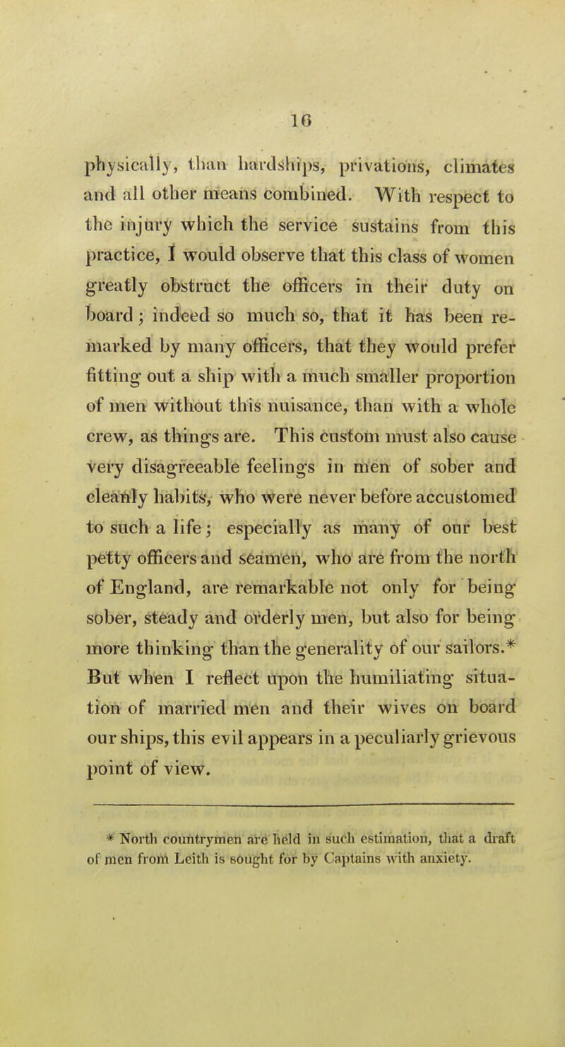 physically, than hardships, privations, climates and all other means combined. With respect to the injury which the service sustains from this practice, I would observe that this class of women greatly obstruct the officers in their duty on board; indeed so much so, that it has been re- marked by many officers, that they would prefer fitting out a ship with a much smaller proportion of men without this nuisance, than with a whole crew, as things are. This custom must also cause very disagreeable feelings in men of sober and cleanly habits, who were never before accustomed to such a life; especially as many of our best petty officers and seamen, who are from the north of England, are remarkable not only for being sober, steady and orderly men, but also for being more thinking than the generality of our sailors.* But when I reflect upon the humiliating situa- tion of married men and their wives on board our ships, this evil appears in a peculiarly grievous point of view. * North countrymen are held in such estimation, that a draft of men from Leith is sought for by Captains with anxiety.