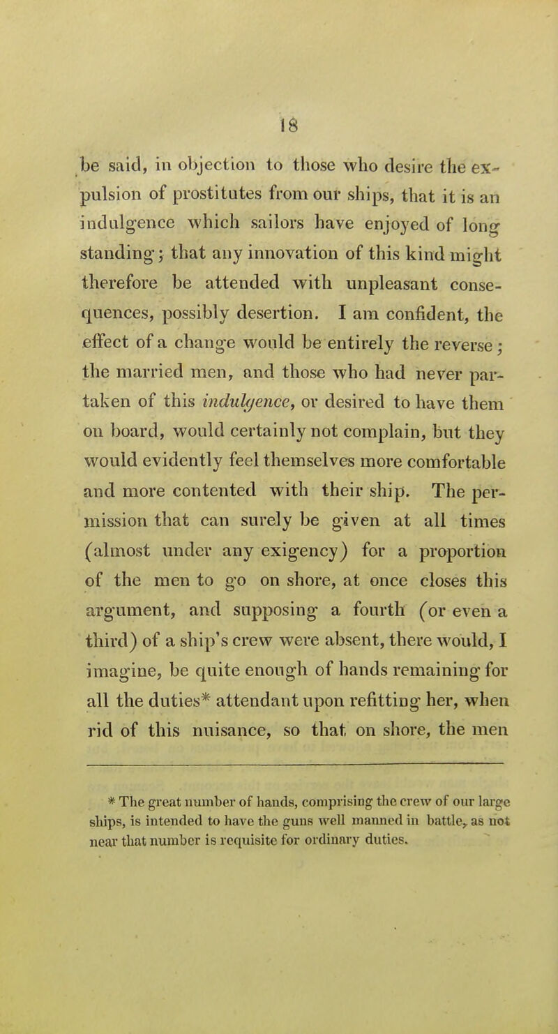 be said, in objection to those who desire the ex- pulsion of prostitutes from our ships, that it is an indulgence which sailors have enjoyed of long standing; that any innovation of this kind might therefore be attended with unpleasant conse- quences, possibly desertion. I am confident, the effect of a change would be entirely the reverse ; the married men, and those who had never par- taken of this indulgence, or desired to have them on board, would certainly not complain, but they would evidently feel themselves more comfortable and more contented with their ship. The per- mission that can surely be given at all times (almost under any exigency) for a proportion of the men to go on shore, at once closes this argument, and supposing a fourth (or even a third) of a ship's crew were absent, there would, I imagine, be quite enough of hands remaining for all the duties* attendant upon refitting her, when rid of this nuisance, so that on shore, the men * The great number of hands, comprising the crew of our large ships, is intended to have the guns well manned in battle,, as not near that number is requisite for ordinary duties.