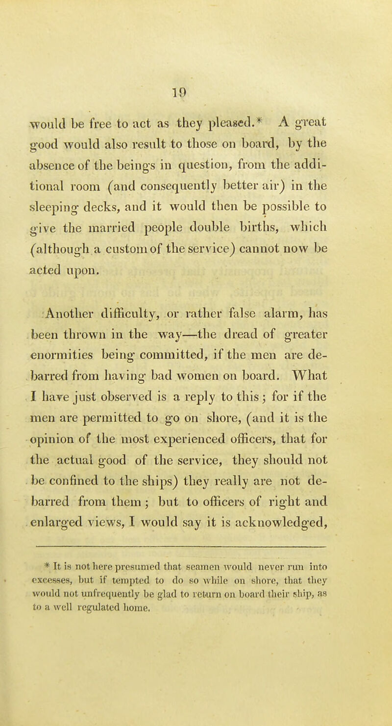 would be free to act as they pleased.* A great good would also result to those on board, by the absence of the beings in question, from the addi- tional room (and consequently better air) in the sleeping decks, and it would then be possible to give the married people double births, which (although a custom of the service) cannot now be acted upon. Another difficulty, or rather false alarm, has been thrown in the way—the dread of greater enormities being committed, if the men are de- barred from having bad women on board. What I have just observed is a reply to this ; for if the men are permitted to go on shore, (and it is the opinion of the most experienced officers, that for the actual good of the service, they should not be confined to the ships) they really are not de- barred from them ; but to officers of right and enlarged views, I would say it is acknowledged, * It is not here presumed tliat seamen would never run into excesses, but if tempted to do so Avhile on shore, that they would not unfrequently be glad to return on board their ship, as to a well regulated home.