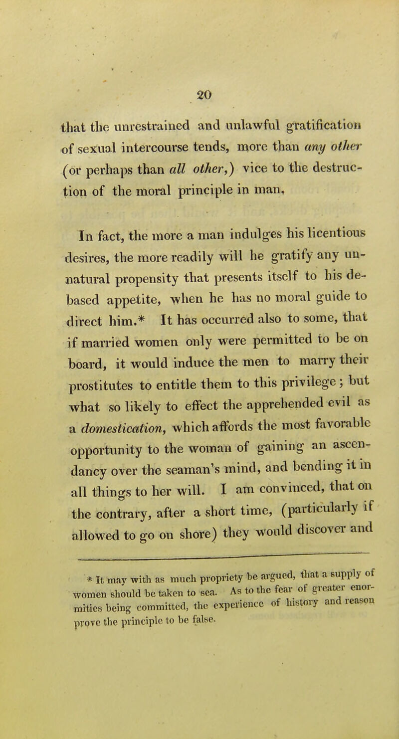 that the unrestrained and unlawful gratification of sexual intercourse tends, more than any other (or perhaps than all other,) vice to the destruc- tion of the moral principle in man. In fact, the more a man indulges his licentious desires, the more readily will he gratify any un- natural propensity that presents itself to his de- based appetite, when he has no moral guide to direct him.* It has occurred also to some, that if married women only were permitted to be on board, it would induce the men to marry their prostitutes to entitle them to this privilege ; but what so likely to effect the apprehended evil as a domestication, which affords the most favorable opportunity to the woman of gaining an ascen- dancy over the seaman's mind, and bending it in all things to her will. I am convinced, that on the contrary, after a short time, (particularly if allowed to go on shore) they would discover and * It may with as much propriety be argued, that a supply of women should be taken to sea. As to the fear of greater enor- mities being committed, the experience of history and reason prove the principle to be false.