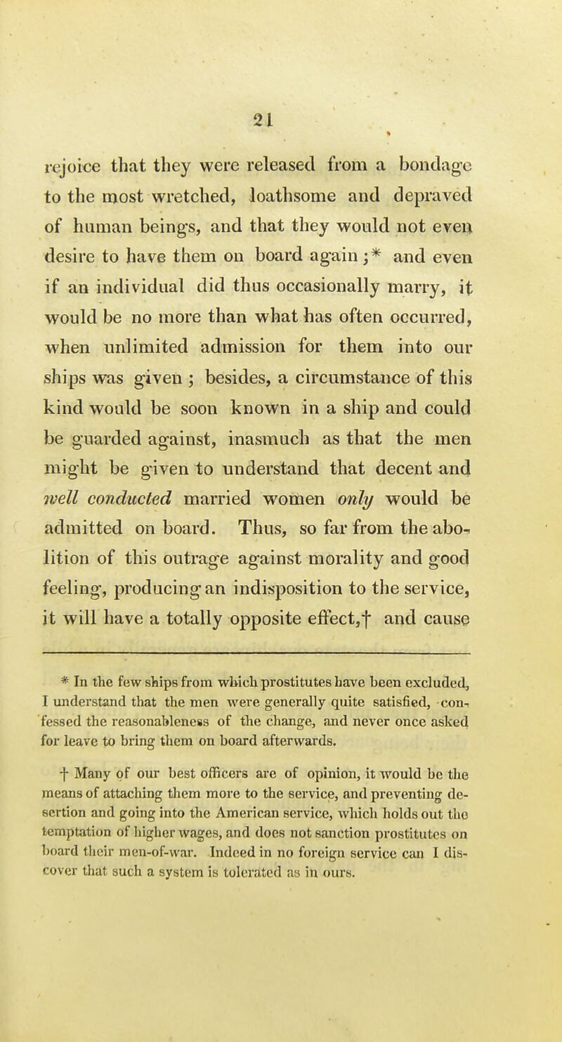 rejoice that they were released from a bondage to the most-wretched, loathsome and depraved of human beings, and that they would not even desire to have them on board again;* and even if an individual did thus occasionally marry, it would be no more than what has often occurred, when unlimited admission for them into our ships was given ; besides, a circumstance of this kind would be soon known in a ship and could be guarded against, inasmuch as that the men might be given to understand that decent and well conducted married women only would be admitted onboard. Thus, so far from the abo- lition of this outrage against morality and good feeling, producing an indisposition to the service, it will have a totally opposite effect,f and cause * In the few ships from which prostitutes have heen excluded, I understand that the men were generally quite satisfied, con-i fessed the reasonableness of the change, and never once asked for leave to bring them on board afterwards. f Many of our best officers are of opinion, it would be the means of attaching them more to the service, and preventing de- sertion and going into the American service, which holds out the temptation of higher wages, and does not sanction prostitutes on board their men-of-war. Indeed in no foreign service can I dis- cover that such a system is tolerated as in ours.