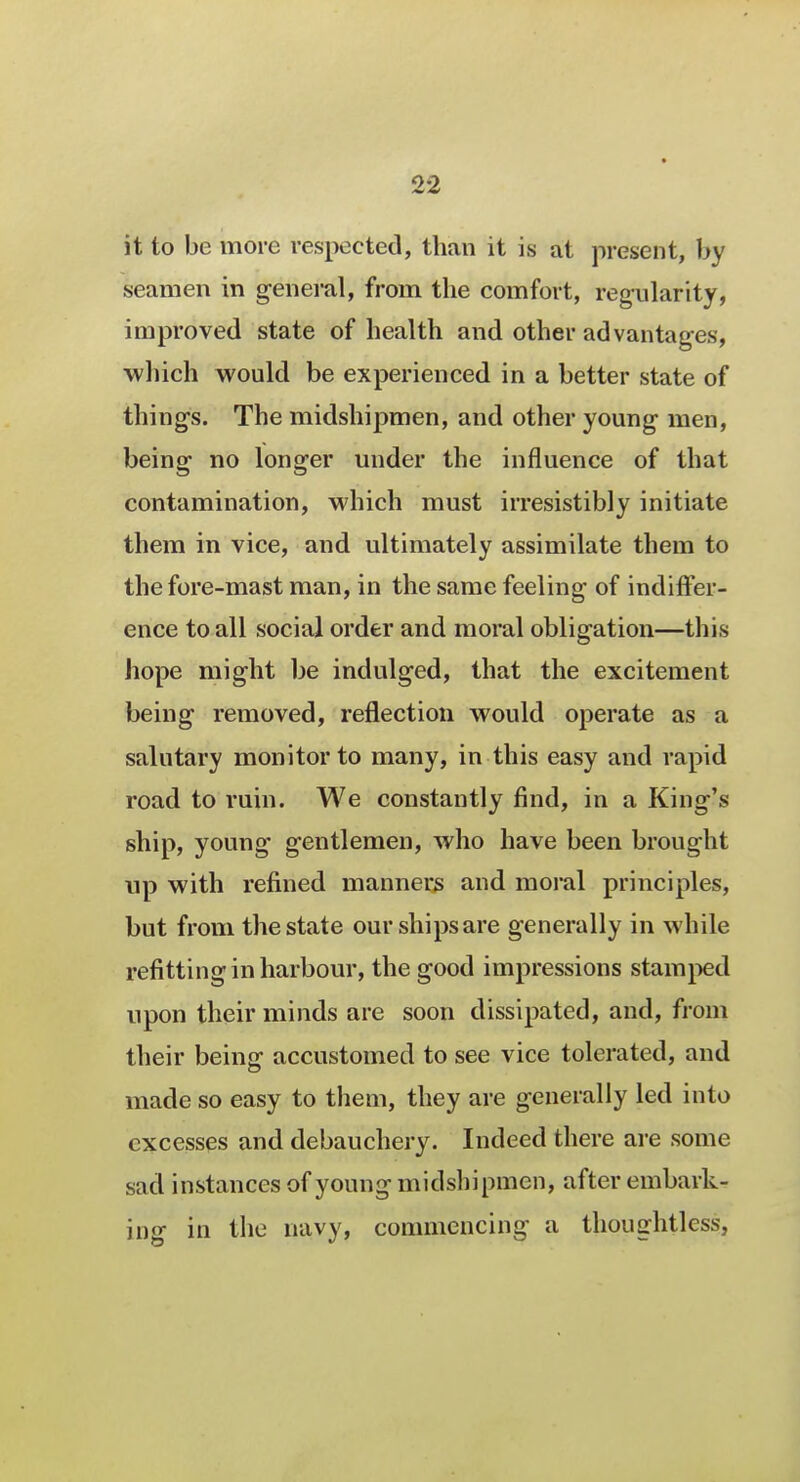 it to be more respected, than it is at present, by seamen in general, from the comfort, regularity, improved state of health and other advantages, which would be experienced in a better state of thing's. The midshipmen, and other young men, being no longer under the influence of that contamination, which must irresistibly initiate them in vice, and ultimately assimilate them to the fore-mast man, in the same feeling of indiffer- ence to all social order and moral obligation—this hope might be indulged, that the excitement being removed, reflection would operate as a salutary monitor to many, in this easy and rapid road to ruin. We constantly find, in a King's ship, young gentlemen, who have been brought up with refined manners and moral principles, but from the state our ships are generally in while refitting in harbour, the good impressions stamped upon their minds are soon dissipated, and, from their beinff accustomed to see vice tolerated, and made so easy to them, they are generally led into excesses and debauchery. Indeed there are some sad instances of young midshipmen, after embark- ing in the navy, commencing a thoughtless,