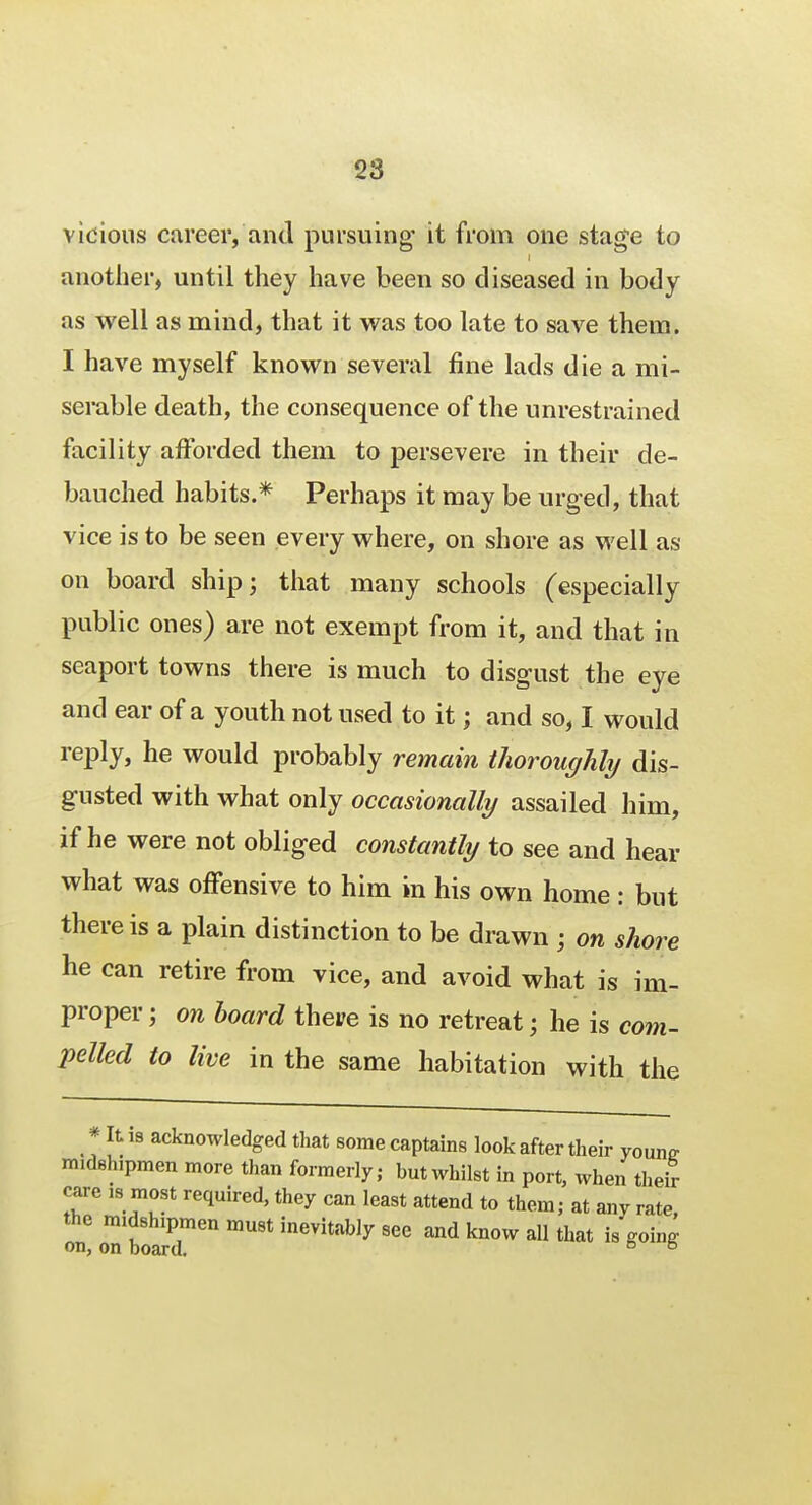 vicious career, and pursuing' it from one stage to another, until they have been so diseased in body as well as mind, that it was too late to save them. I have myself known several fine lads die a mi- serable death, the consequence of the unrestrained facility afforded them to persevere in their de- bauched habits.* Perhaps it may be urged, that vice is to be seen every where, on shore as well as on board ship; that many schools (especially public ones) are not exempt from it, and that in seaport towns there is much to disgust the eye and ear of a youth not used to it; and so, I would reply, he would probably remain thoroughly dis- gusted with what only occasionally assailed him, if he were not obliged constantly to see and hear what was offensive to him in his own home : but there is a plain distinction to be drawn ; on shore he can retire from vice, and avoid what is im- proper j on board theve is no retreat; he is com- pelled to live in the same habitation with the * It is acknowledged that some captains look after their youne midshipmen more than formerly; but whilst in port, when their care ,8 most required, they can least attend to them; at any rate the midshipmen must inevitably see and know all that is going on, on board. 5 b
