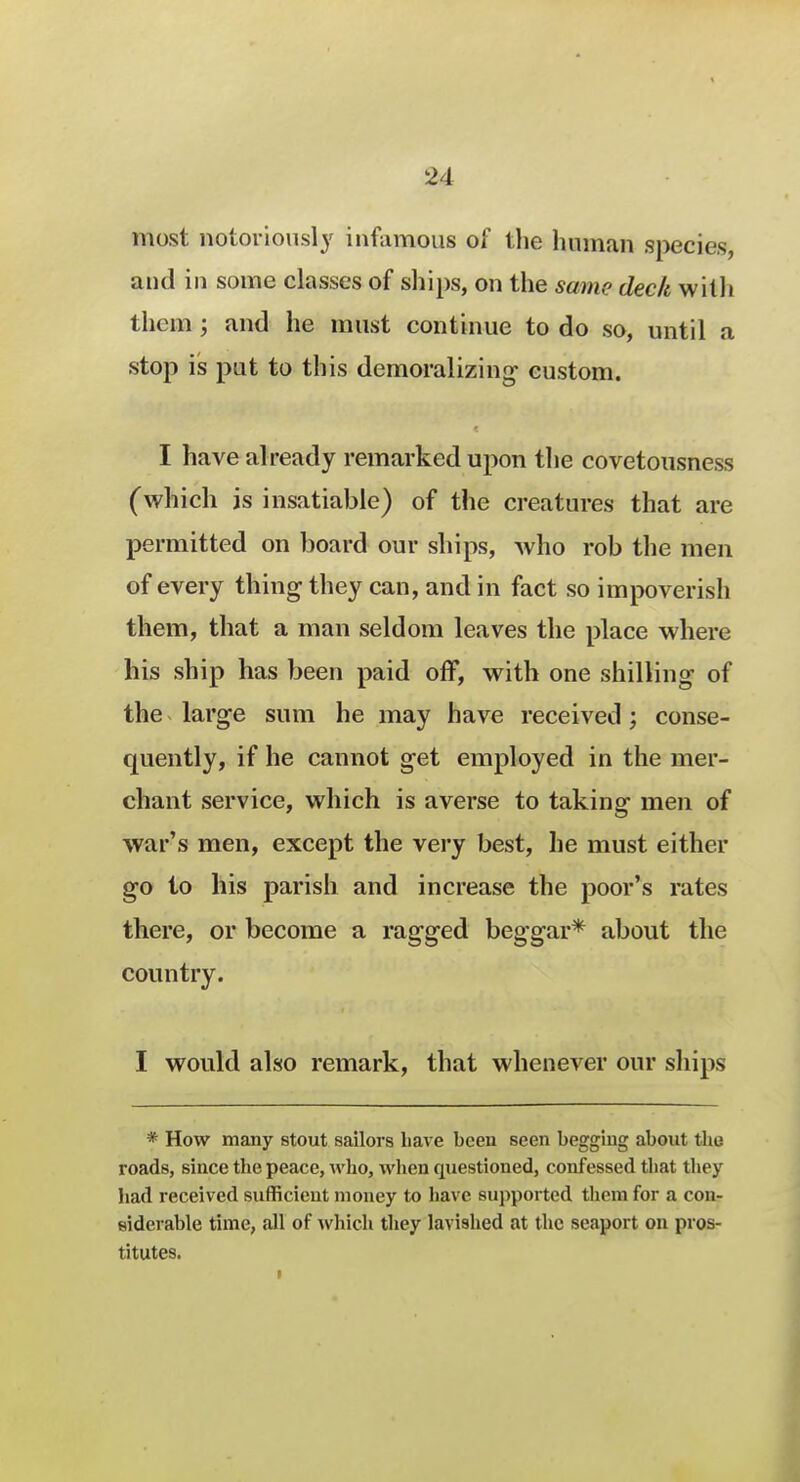 most notoriously infamous of the human species, and in some classes of ships, on the same deck with them ; and he must continue to do so, until a stop is put to this demoralizing- custom. I have already remarked upon the covetousness (which is insatiable) of the creatures that are permitted on board our ships, who rob the men of every thing they can, and in fact so impoverish them, that a man seldom leaves the place where his ship has been paid off, with one shilling of the large sum he may have received; conse- quently, if he cannot get employed in the mer- chant service, which is averse to taking men of war's men, except the very best, he must either go to his parish and increase the poor's rates there, or become a ragged beggar* about the country. I would also remark, that whenever our ships * How many stout sailors have been seen begging about the roads, since the peace, who, when questioned, confessed that they had received sufficient money to have supported them for a con- siderable time, all of which they lavished at the seaport on pros- titutes.