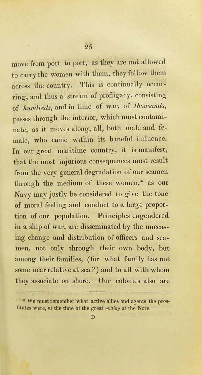 move from port to port, as they are not allowed to carry the women with them, they follow them across the country. This is continually occur- ring-, and thus a stream of profligacy, consisting of hundreds, and in time of war, of thousands, passes through the interior, which must contami- nate, as it moves along, all, both male and fe- male, who come within its baneful influence. In our great maritime country, it is manifest, that the most injurious consequences must result from the very general degradation of our seamen through the medium of these women,* as our Navy may justly be considered to give the tone of moral feeling- and conduct to a large propor- tion of our population. Principles engendered in a ship of war, are disseminated by the unceas- ing change and distribution of officers and sea- men, not only through their own body, but among- their families, (for what family has not some near relative at sea?) and to all with whom they associate on shore. Our colonies also are * We must remember what active allies and agents the pros- titutes were, at the time of the great mutiny at the Nore. D