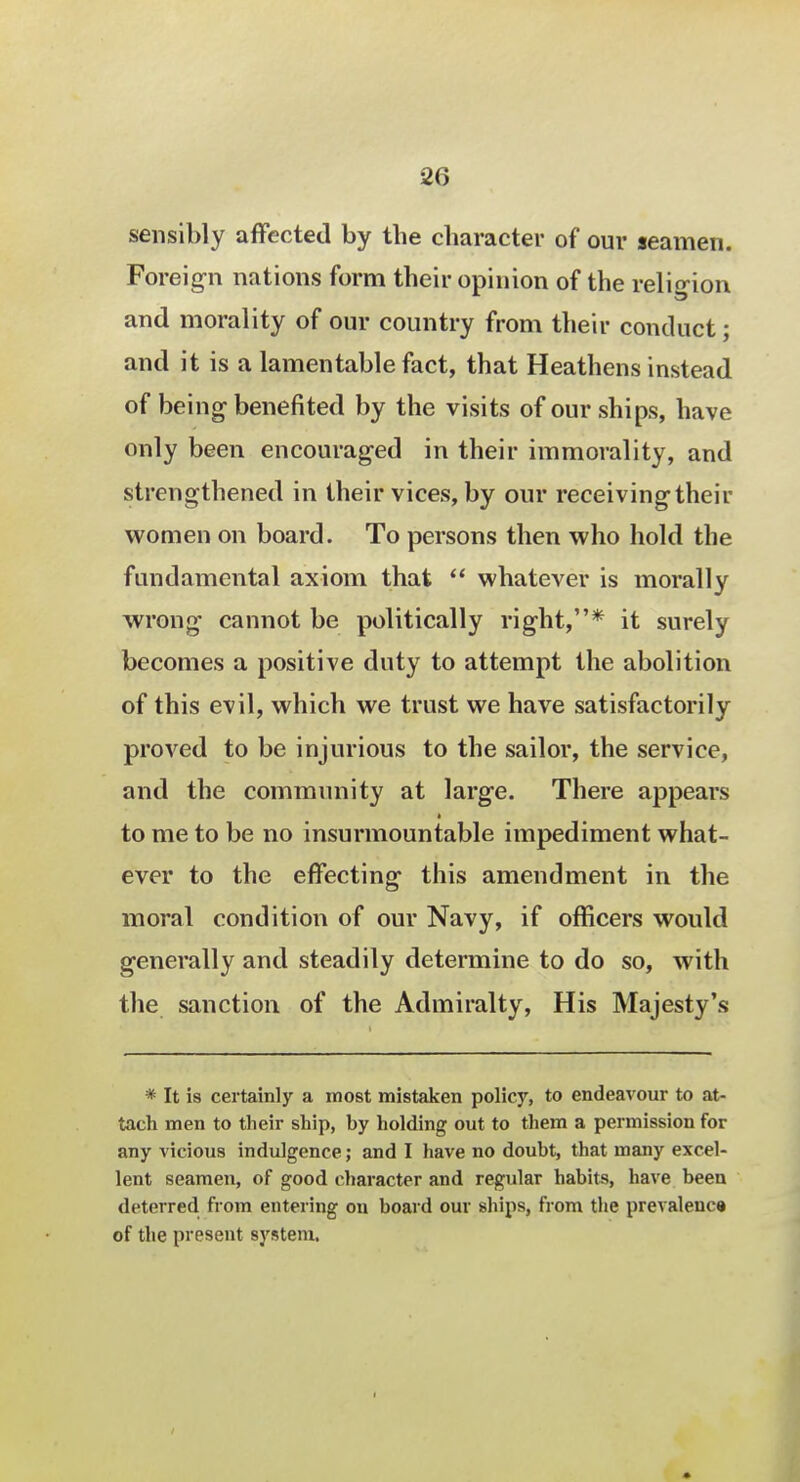 sensibly affected by the character of our seamen. Foreign nations form their opinion of the religion and morality of our country from their conduct; and it is a lamentable fact, that Heathens instead of being benefited by the visits of our ships, have only been encouraged in their immorality, and strengthened in their vices, by our receiving their women on board. To persons then who hold the fundamental axiom that  whatever is morally wrong cannot be politically right,* it surely becomes a positive duty to attempt the abolition of this evil, which we trust we have satisfactorily proved to be injurious to the sailor, the service, and the community at large. There appears to me to be no insurmountable impediment what- ever to the effecting this amendment in the moral condition of our Navy, if officers would generally and steadily determine to do so, with the sanction of the Admiralty, His Majesty's * It is certainly a most mistaken policy, to endeavour to at- tach men to their ship, by holding out to them a permission for any vicious indulgence; and I have no doubt, that many excel- lent seamen, of good character and regular habits, have been deterred from entering on board our ships, from the prevalence of the present system.