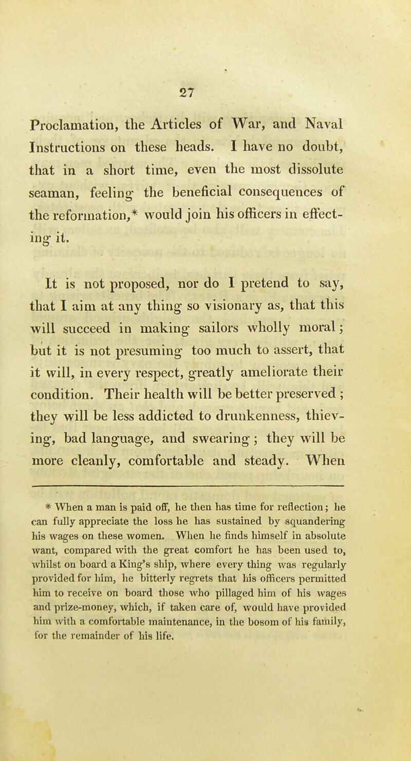 Proclamation, the Articles of War, and Naval Instructions on these heads. I have no doubt, that in a short time, even the most dissolute seaman, feeling the beneficial consequences of the reformation,* would join his officers in effect- ing it. It is not proposed, nor do I pretend to say, that I aim at any thing so visionary as, that this will succeed in making sailors wholly moral; but it is not presuming too much to assert, that it will, in every respect, greatly ameliorate their condition. Their health will be better preserved ; they will be less addicted to drunkenness, thiev- ing, bad language, and swearing; they will be more cleanly, comfortable and steady. When * When a man is paid off, he then has time for reflection; he can fully appreciate the loss he has sustained by squandering his wages on these women. When he finds himself in absolute want, compared with the great comfort he has been used to, whilst on board a King's ship, where every thing was regularly provided for him, he bitterly regrets that his officers permitted him to receive on board those who pillaged him of his wages and prize-money, which, if taken care of, would have provided him with a comfortable maintenance, in the bosom of his family, for the remainder of his life.