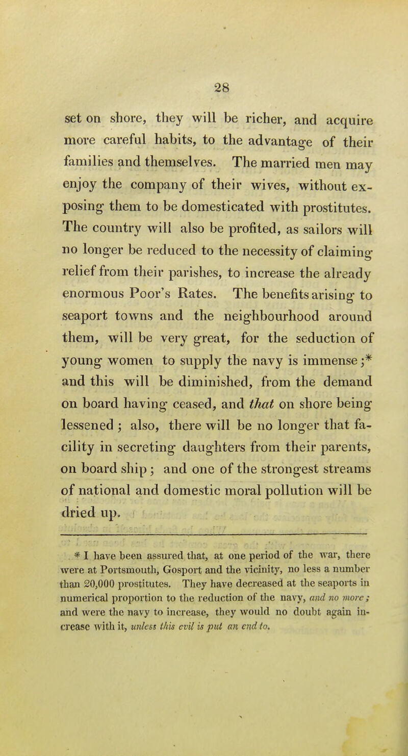 set on shore, they will be richer, and acquire more careful habits, to the advantage of their families and themselves. The married men may enjoy the company of their wives, without ex- posing- them to be domesticated with prostitutes. The country will also be profited, as sailors will no longer be reduced to the necessity of claiming relief from their parishes, to increase the already enormous Poor's Rates. The benefits arising to seaport towns and the neighbourhood around them, will be very great, for the seduction of young women to supply the navy is immense ;* and this will be diminished, from the demand on board having ceased, and that on shore being lessened ; also, there will be no longer that fa- cility in secreting daughters from their parents, on board ship; and one of the strongest streams of national and domestic moral pollution will be dried up. * I have been assured that, at one period of the war, there were at Portsmouth, Gosport and the vicinity, no less a number than 20,000 prostitutes. They have decreased at the seaports in numerical proportion to the reduction of the navy, and no more ; and were the navy to increase, they would no doubt again in- crease with it, unless this evil is put an end to.