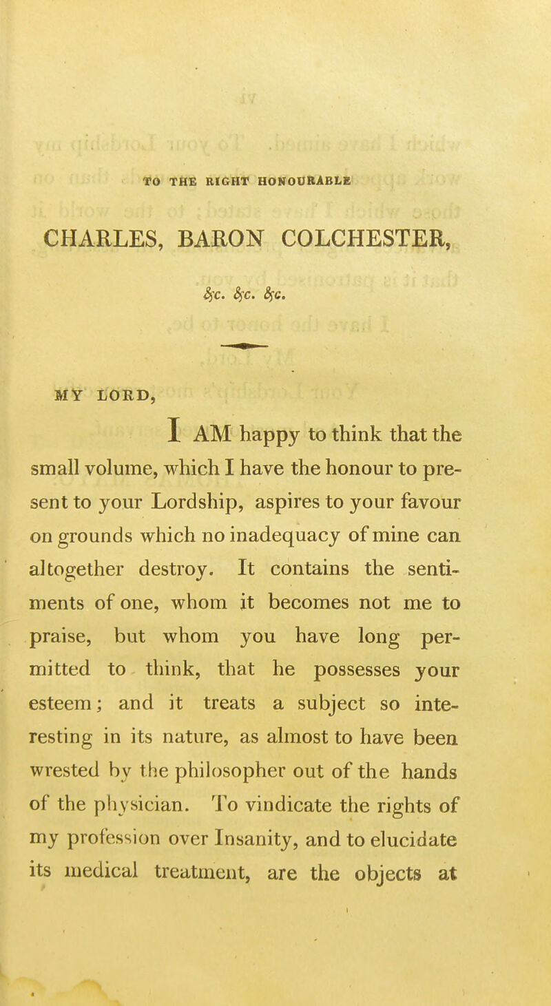 TO TilE RIGHT HONOURABLE CHARLES, BARON COLCHESTER, 4rc. 4c. S^c. MT LORD, I AM happy to think that the small volume, which I have the honour to pre- sent to your Lordship, aspires to your favour on grounds which no inadequacy of mine can altogether destroy. It contains the senti- ments of one, whom it becomes not me to praise, but whom you have long per- mitted to think, that he possesses your esteem; and it treats a subject so inte- resting in its nature, as almost to have been wrested by the philosopher out of the hands of the physician. To vindicate the rights of my profession over Insanity, and to elucidate its medical treatment, are the objects at