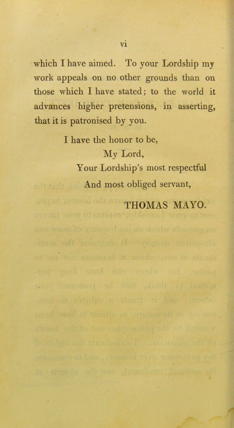which I have aimed. To your Lordship my work appeals on no other grounds than on those which I have stated; to the world it advances higher pretensions, in asserting, that it is patronised by you. I have the honor to be, My Lord, Your Lordship's most respectful And most obliged servant, THOMAS MAYO.