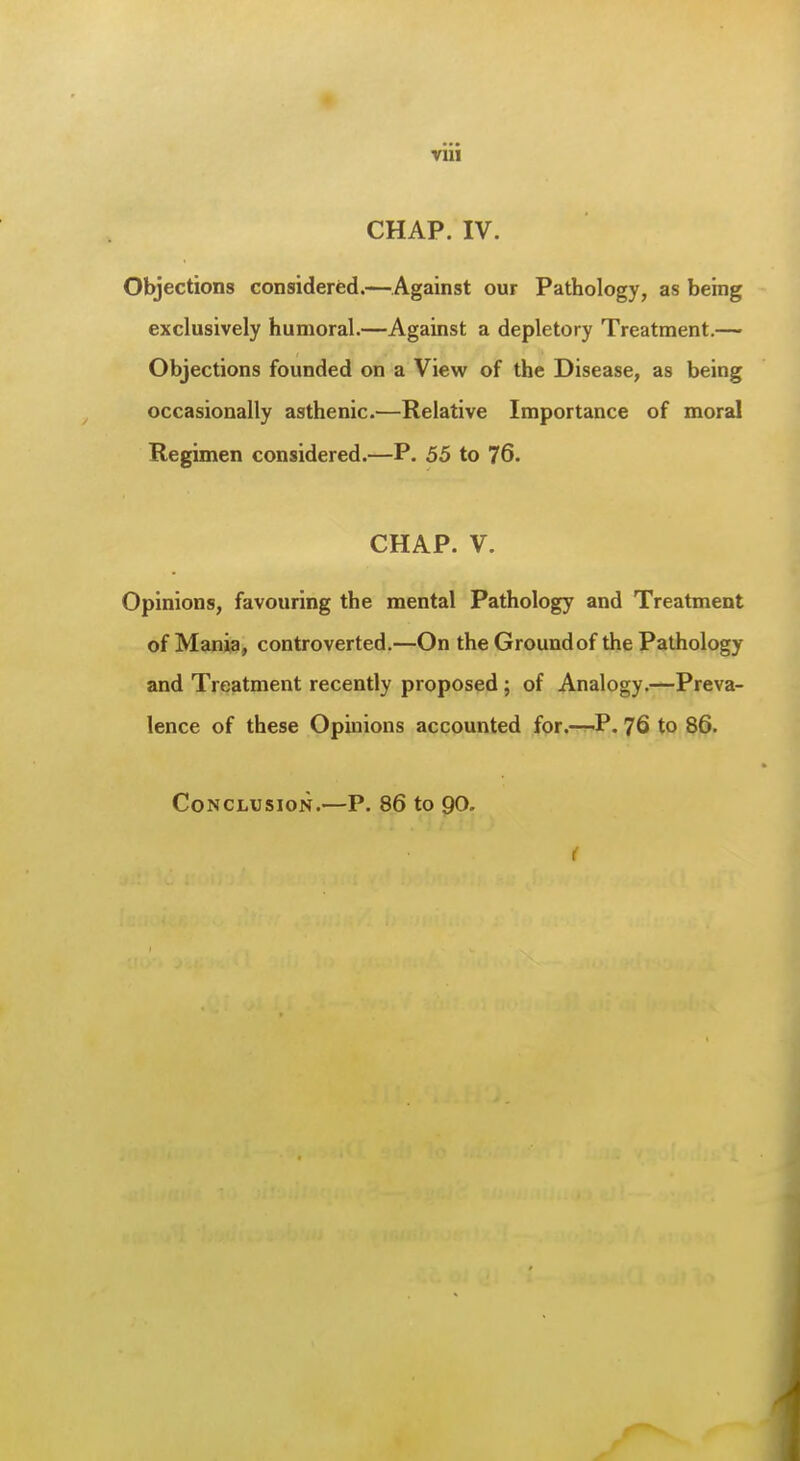 CHAP. IV. Objections considered.—Against our Pathology, as being exclusively humoral.—Against a depletory Treatment.— Objections founded on a View of the Disease, as being occasionally asthenic.—Relative Importance of moral Regimen considered.—P. 55 to 76. CHAP. V. Opinions, favouring the mental Pathology and Treatment of Man)3, controverted,—On the Groundof the Pathology and Treatment recently proposed ; of Analogy.—Preva- lence of these Opinions accounted for.—r-P. 76 to 86. Conclusion.—P. 86 to 90. (