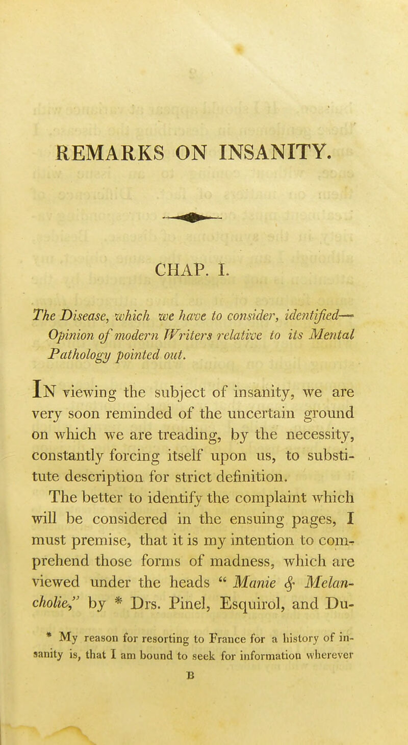 REMARKS ON INSANITY. CHAP. 1. The Disease, which we hme to consider, identified-^ Opinion of modern TVriters f^elative to its Mental Pathology pointed out. In viewing the subject of insanity, we are very soon reminded of the uncertain ground on which we are treading, by the necessity, constantly forcing itself upon us, to substi- tute description for strict definition. The better to identify the complaint which will be considered in the ensuing pages, I must premise, that it is my intention to com^ prehend those forms of madness, which are viewed under the heads  Manie ^ Melan- choli&, by * Drs. Pinel, Esquirol, and Du- * My reason for resorting to France for a history of in- sanity is, that I am bound to seek for information wherever B