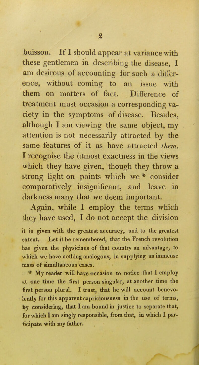 buisson. If I should appear at variance with these gentlemen in describing the disease, I am desirous of accounting for such a differ- ence, without coming to an issue with them on matters of fact. Difference of treatment must occasion a corresponding va- riety in the symptoms of disease. Besides, although I am viewing the same object, my attention is not necessarily attracted by the same features of it as have attracted them. I recognise the utmost exactness in the views which they have given, though they throw a strong light on points which we * consider comparatively insignificant, and leave in darkness many that we deem important. Again, while I employ the terms which they have used, I do not accept the division it is given with the greatest accuracy, and to the greatest extent. Let it be remembered, that the French revolution has given the physicians of that country an advantage, to which we have nothing analogous, in supplying an immense mass of simultaneous cases. * My reader will have occasion to notice that I employ at one time the first person singular, at another time the first person plural. I trust, that he will account benevo- lently for this apparent capriciousness in the use of terms, by considering, that I am bound in justice to separate that, for which I am singly responsible, from that, in which I par- ticipate with my father.