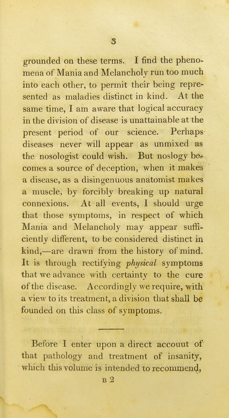 s grounded on these terms. I find the pheno- mena of Mania and Melancholy run too much into each other, to permit their being repre- sented as maladies distinct in kind. At the same time, I am aware that logical accuracy in the division of disease is unattainable at the present period of our science. Perhaps diseases never will appear as unmixed as the nosologist could wish. But noslogy ber comes a source of deception, when it makes a disease, as a disingenuous anatomist makes a muscle, by forcibly breaking up natural connexions. At all events, I should urge that those symptoms, in respect of which Mania and Melancholy may appear suffi- ciently different, to be considered distinct in kind,—are drawn from the history of mind. It is through rectifying physical symptoms that we advance with certainty to the cure of the disease. Accordingly we require, with a view to its treatment, a division that shall be founded on this class of symptoms. Before I enter upon a direct accouut of that pathology and treatment of insanity, which this volume is intended to recommen^, b2