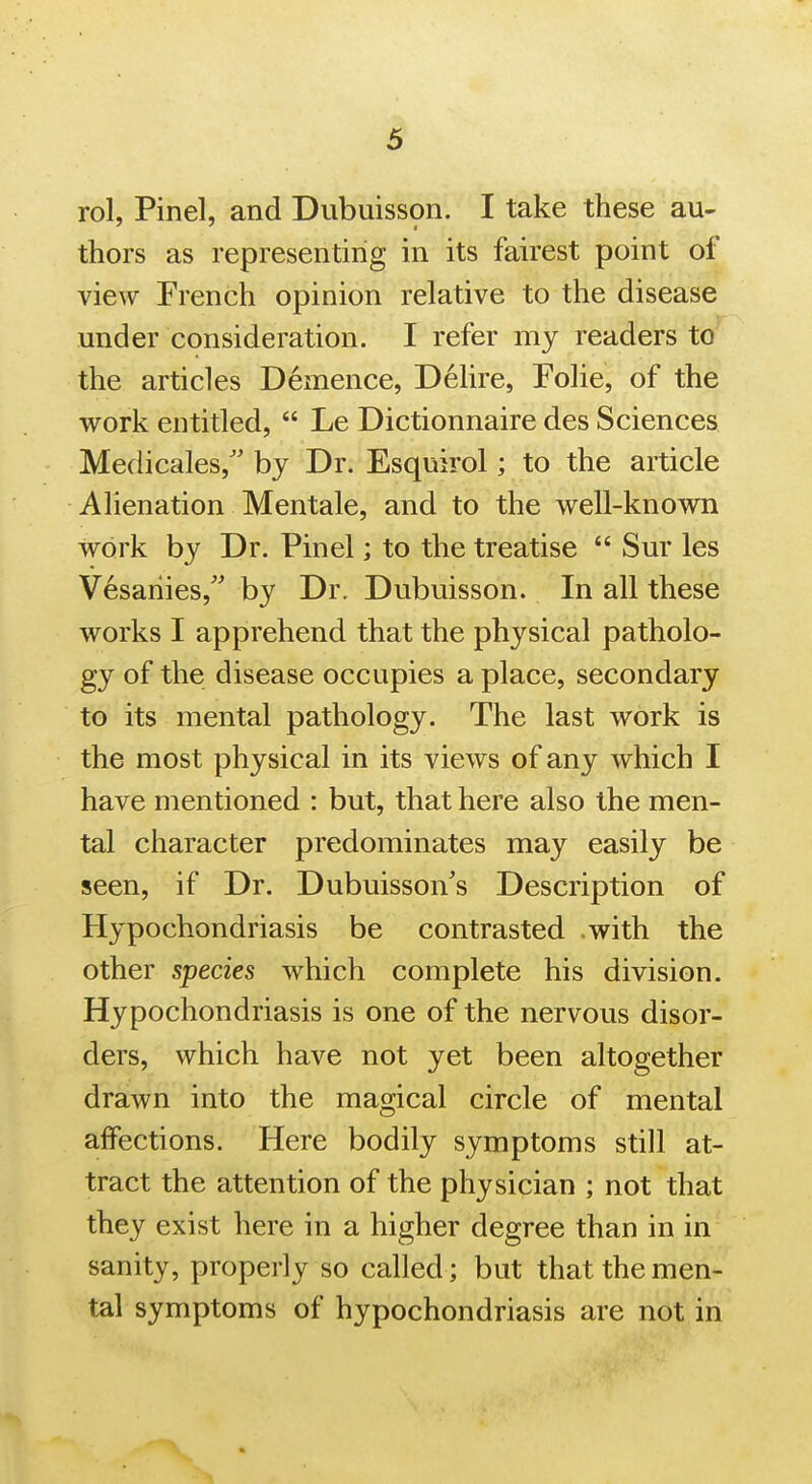 rol, Pinel, and Dubuisson. I take these au- thors as representing in its fairest point of view French opinion relative to the disease under consideration. I refer my readers to the articles Demence, Delire, Folie, of the work entitled,  Le Dictionnaire des Sciences Medicales/' by Dr. Esquirol; to the article Alienation Mentale, and to the well-known work by Dr. Pinel; to the treatise  Sur les V^saiiies, by Dr. Dubuisson. In all these works I apprehend that the physical patholo- gy of the disease occupies a place, secondary to its mental pathology. The last work is the most physical in its views of any which I have mentioned : but, that here also the men- tal character predominates may easily be seen, if Dr. Dubuisson's Description of Hypochondriasis be contrasted .with the other species which complete his division. Hypochondriasis is one of the nervous disor- ders, which have not yet been altogether drawn into the magical circle of mental affections. Here bodily symptoms still at- tract the attention of the physician ; not that they exist here in a higher degree than in in sanity, properly so called ; but that the men- tal symptoms of hypochondriasis are not in