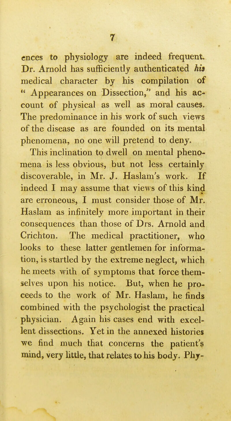 ences to physiology are indeed frequent. Dr. Arnold has sufficiently authenticated his medical character by his compilation of  Appearances on Dissection/* and his ac- count of physical as well as moral causes. The predominance in his work of such views of the disease as are founded on its mental phenomena, no one will pretend to deny. This inclination to dwell on mental pheno- mena is less obvious, but not less certainly discoverable, in Mr. J. Haslam's work. If indeed I may assume that views of this kind are erroneous, I must consider those of Mr. Haslam as infinitely more important in their consequences than those of Drs. Arnold and Crichton. The medical practitioner, who looks to these latter gentlemen for informa- tion, is startled by the extreme neglect, which he meets with of symptoms that force them- selves upon his notice. But, when he pro- ceeds to the work of Mr. Haslam, he finds combined with the psychologist the practical physician. Again his cases end with excel- lent dissections. Yet in the annexed histories we find much that concerns the patient'^ mind, very little, that relates to his body. Phj-