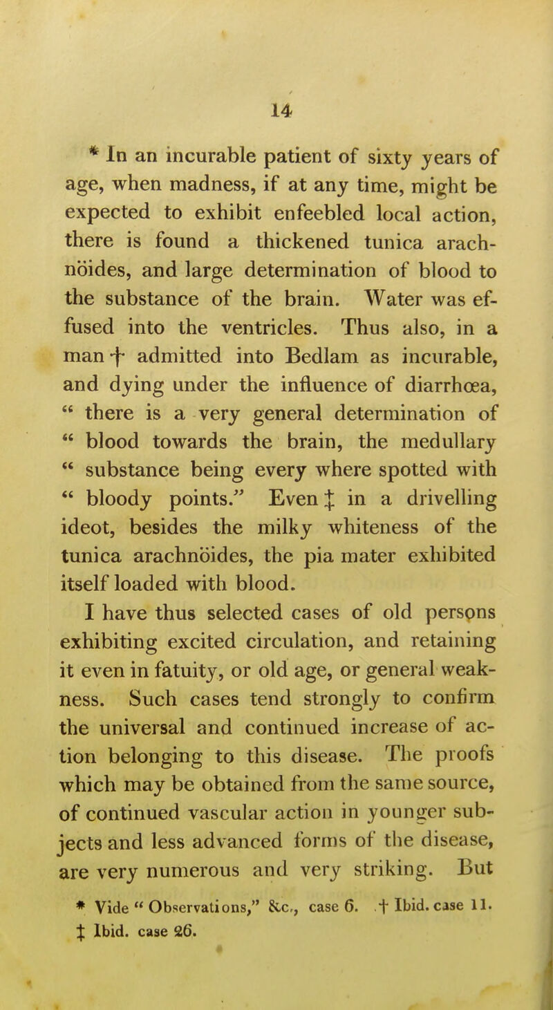 * In an incurable patient of sixty years of age, when madness, if at any time, mi^ht be expected to exhibit enfeebled local action, there is found a thickened tunica arach- nbides, and large determination of blood to the substance of the brain. Water was ef- fused into the ventricles. Thus also, in a man -f admitted into Bedlam as incurable, and dying under the influence of diarrhoea,  there is a very general determination of  blood towards the brain, the medullary  substance being every where spotted with  bloody points.'' Even J in a drivelling ideot, besides the milky whiteness of the tunica arachnoides, the pia mater exhibited itself loaded with blood. I have thus selected cases of old persons exhibiting excited circulation, and retaining it even in fatuity, or old age, or general weak- ness. Such cases tend strongly to confirm the universal and continued increase of ac- tion belonging to this disease. The proofs which may be obtained from the same source, of continued vascular action in younger sub- jects and less advanced forms of tlie disease, are very numerous and very striking. But * Vide  Observations, &c,, case 6. t Ibid, case 11. X Ibid, case 26.